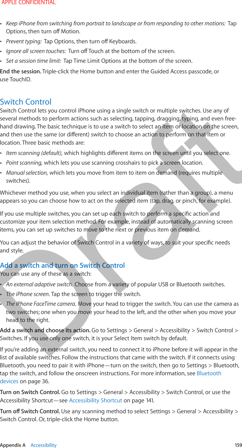   Appendix A    Accessibility  159 •Keep iPhone from switching from portrait to landscape or from responding to other motions:  Tap Options, then turn o Motion. •Prevent typing:  Tap Options, then turn o Keyboards. •Ignore all screen touches:  Turn o Touch at the bottom of the screen. •Set a session time limit:  Tap Time Limit Options at the bottom of the screen.End the session. Triple-click the Home button and enter the Guided Access passcode, or use TouchID.Switch ControlSwitch Control lets you control iPhone using a single switch or multiple switches. Use any of several methods to perform actions such as selecting, tapping, dragging, typing, and even free-hand drawing. The basic technique is to use a switch to select an item or location on the screen, and then use the same (or dierent) switch to choose an action to perform on that item or location. Three basic methods are: •Item scanning (default), which highlights dierent items on the screen until you select one. •Point scanning, which lets you use scanning crosshairs to pick a screen location. •Manual selection, which lets you move from item to item on demand (requires multiple switches).Whichever method you use, when you select an individual item (rather than a group), a menu appears so you can choose how to act on the selected item (tap, drag, or pinch, for example).If you use multiple switches, you can set up each switch to perform a specic action and customize your item selection method. For example, instead of automatically scanning screen items, you can set up switches to move to the next or previous item on demand.You can adjust the behavior of Switch Control in a variety of ways, to suit your specic needs and style.Add a switch and turn on Switch ControlYou can use any of these as a switch: •An external adaptive switch. Choose from a variety of popular USB or Bluetooth switches. •The iPhone screen. Tap the screen to trigger the switch. •The iPhone FaceTime camera. Move your head to trigger the switch. You can use the camera as two switches; one when you move your head to the left, and the other when you move your head to the right.Add a switch and choose its action. Go to Settings &gt; General &gt; Accessibility &gt; Switch Control &gt; Switches. If you use only one switch, it is your Select Item switch by default.If you’re adding an external switch, you need to connect it to iPhone before it will appear in the list of available switches. Follow the instructions that came with the switch. If it connects using Bluetooth, you need to pair it with iPhone—turn on the switch, then go to Settings &gt; Bluetooth, tap the switch, and follow the onscreen instructions. For more information, see Bluetooth devices on page 36.Turn on Switch Control. Go to Settings &gt; General &gt; Accessibility &gt; Switch Control, or use the Accessibility Shortcut—see Accessibility Shortcut on page 141.Turn o Switch Control. Use any scanning method to select Settings &gt; General &gt; Accessibility &gt; Switch Control. Or, triple-click the Home button. APPLE CONFIDENTIALDraft