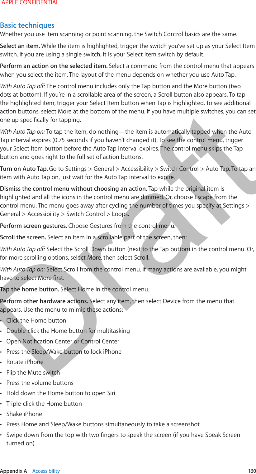   Appendix A    Accessibility  160Basic techniquesWhether you use item scanning or point scanning, the Switch Control basics are the same.Select an item. While the item is highlighted, trigger the switch you’ve set up as your Select Item switch. If you are using a single switch, it is your Select Item switch by default.Perform an action on the selected item. Select a command from the control menu that appears when you select the item. The layout of the menu depends on whether you use Auto Tap.With Auto Tap o: The control menu includes only the Tap button and the More button (two dots at bottom). If you’re in a scrollable area of the screen, a Scroll button also appears. To tap the highlighted item, trigger your Select Item button when Tap is highlighted. To see additional action buttons, select More at the bottom of the menu. If you have multiple switches, you can set one up specically for tapping.With Auto Tap on: To tap the item, do nothing—the item is automatically tapped when the Auto Tap interval expires (0.75 seconds if you haven’t changed it). To see the control menu, trigger your Select Item button before the Auto Tap interval expires. The control menu skips the Tap button and goes right to the full set of action buttons.Turn on Auto Tap. Go to Settings &gt; General &gt; Accessibility &gt; Switch Control &gt; Auto Tap. To tap an item with Auto Tap on, just wait for the Auto Tap interval to expire.Dismiss the control menu without choosing an action. Tap while the original item is highlighted and all the icons in the control menu are dimmed. Or, choose Escape from the control menu. The menu goes away after cycling the number of times you specify at Settings &gt; General &gt; Accessibility &gt; Switch Control &gt; Loops.Perform screen gestures. Choose Gestures from the control menu.Scroll the screen. Select an item in a scrollable part of the screen, then:With Auto Tap o: Select the Scroll Down button (next to the Tap button) in the control menu. Or, for more scrolling options, select More, then select Scroll.With Auto Tap on: Select Scroll from the control menu. If many actions are available, you might have to select More rst.Tap the home button. Select Home in the control menu.Perform other hardware actions. Select any item, then select Device from the menu that appears. Use the menu to mimic these actions: •Click the Home button •Double-click the Home button for multitasking •Open Notication Center or Control Center •Press the Sleep/Wake button to lock iPhone •Rotate iPhone •Flip the Mute switch •Press the volume buttons •Hold down the Home button to open Siri •Triple-click the Home button •Shake iPhone •Press Home and Sleep/Wake buttons simultaneously to take a screenshot •Swipe down from the top with two ngers to speak the screen (if you have Speak Screen turned on) APPLE CONFIDENTIALDraft