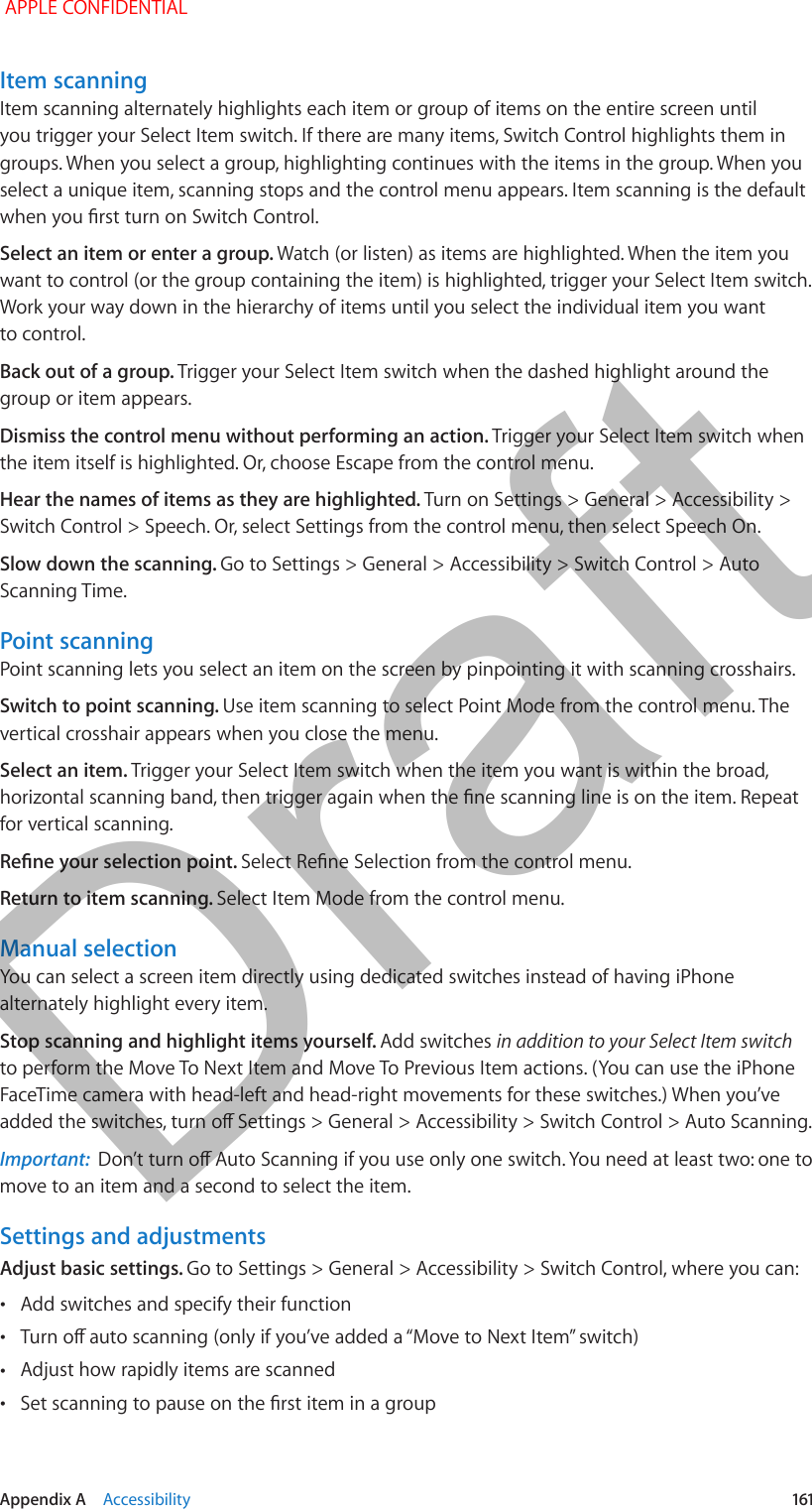   Appendix A    Accessibility  161Item scanningItem scanning alternately highlights each item or group of items on the entire screen until you trigger your Select Item switch. If there are many items, Switch Control highlights them in groups. When you select a group, highlighting continues with the items in the group. When you select a unique item, scanning stops and the control menu appears. Item scanning is the default when you rst turn on Switch Control.Select an item or enter a group. Watch (or listen) as items are highlighted. When the item you want to control (or the group containing the item) is highlighted, trigger your Select Item switch. Work your way down in the hierarchy of items until you select the individual item you want to control.Back out of a group. Trigger your Select Item switch when the dashed highlight around the group or item appears.Dismiss the control menu without performing an action. Trigger your Select Item switch when the item itself is highlighted. Or, choose Escape from the control menu.Hear the names of items as they are highlighted. Turn on Settings &gt; General &gt; Accessibility &gt; Switch Control &gt; Speech. Or, select Settings from the control menu, then select Speech On.Slow down the scanning. Go to Settings &gt; General &gt; Accessibility &gt; Switch Control &gt; Auto Scanning Time.Point scanningPoint scanning lets you select an item on the screen by pinpointing it with scanning crosshairs.Switch to point scanning. Use item scanning to select Point Mode from the control menu. The vertical crosshair appears when you close the menu.Select an item. Trigger your Select Item switch when the item you want is within the broad, horizontal scanning band, then trigger again when the ne scanning line is on the item. Repeat for vertical scanning.Rene your selection point. Select Rene Selection from the control menu.Return to item scanning. Select Item Mode from the control menu.Manual selectionYou can select a screen item directly using dedicated switches instead of having iPhone alternately highlight every item.Stop scanning and highlight items yourself. Add switches in addition to your Select Item switch to perform the Move To Next Item and Move To Previous Item actions. (You can use the iPhone FaceTime camera with head-left and head-right movements for these switches.) When you’ve added the switches, turn o Settings &gt; General &gt; Accessibility &gt; Switch Control &gt; Auto Scanning.Important:  Don’t turn o Auto Scanning if you use only one switch. You need at least two: one to move to an item and a second to select the item.Settings and adjustmentsAdjust basic settings. Go to Settings &gt; General &gt; Accessibility &gt; Switch Control, where you can: •Add switches and specify their function •Turn o auto scanning (only if you’ve added a “Move to Next Item” switch) •Adjust how rapidly items are scanned •Set scanning to pause on the rst item in a group APPLE CONFIDENTIALDraft