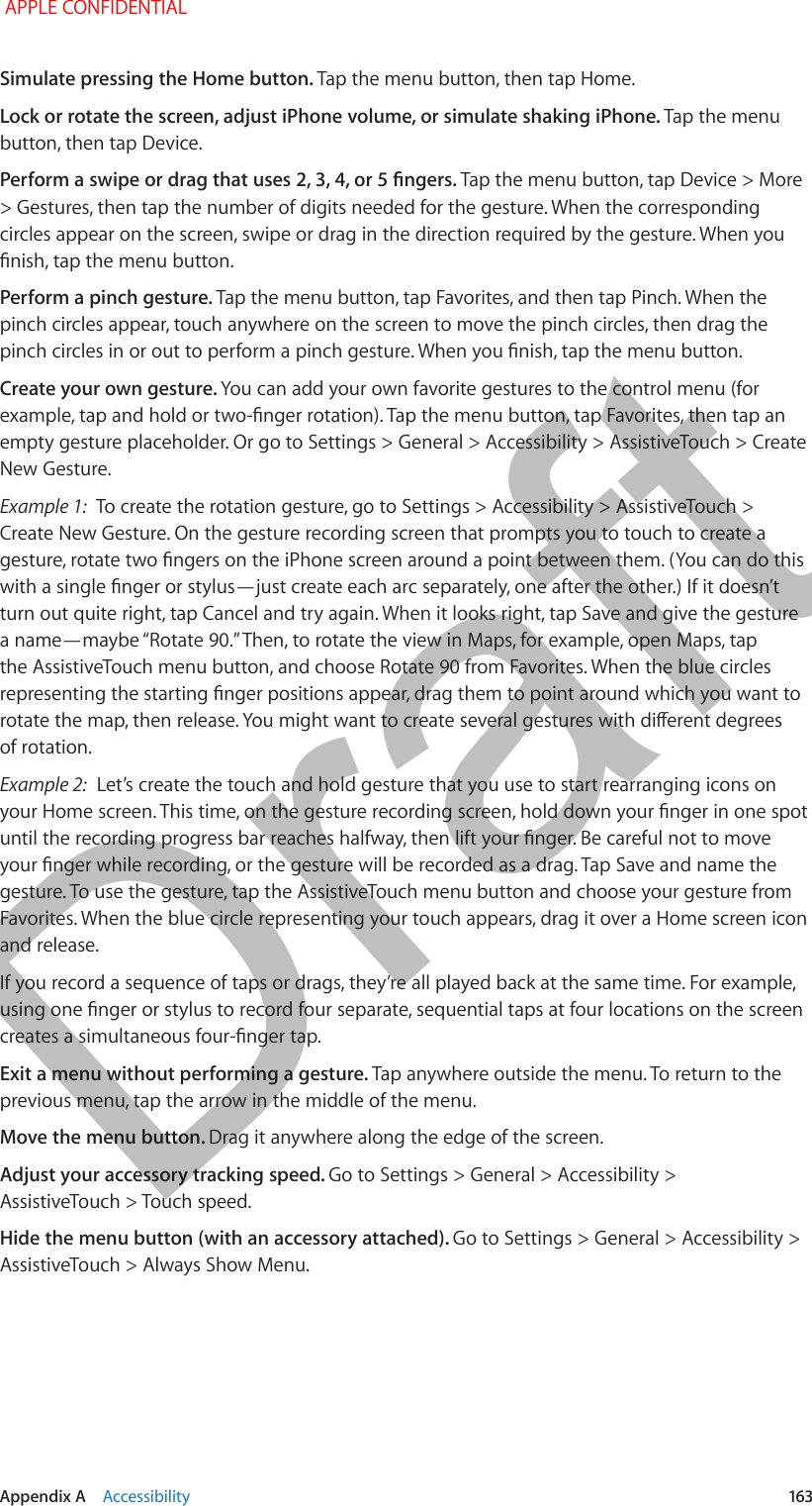   Appendix A    Accessibility  163Simulate pressing the Home button. Tap the menu button, then tap Home.Lock or rotate the screen, adjust iPhone volume, or simulate shaking iPhone. Tap the menu button, then tap Device.Perform a swipe or drag that uses 2, 3, 4, or 5 ngers. Tap the menu button, tap Device &gt; More &gt; Gestures, then tap the number of digits needed for the gesture. When the corresponding circles appear on the screen, swipe or drag in the direction required by the gesture. When you nish, tap the menu button.Perform a pinch gesture. Tap the menu button, tap Favorites, and then tap Pinch. When the pinch circles appear, touch anywhere on the screen to move the pinch circles, then drag the pinch circles in or out to perform a pinch gesture. When you nish, tap the menu button.Create your own gesture. You can add your own favorite gestures to the control menu (for example, tap and hold or two-nger rotation). Tap the menu button, tap Favorites, then tap an empty gesture placeholder. Or go to Settings &gt; General &gt; Accessibility &gt; AssistiveTouch &gt; Create New Gesture.Example 1:  To create the rotation gesture, go to Settings &gt; Accessibility &gt; AssistiveTouch &gt; Create New Gesture. On the gesture recording screen that prompts you to touch to create a gesture, rotate two ngers on the iPhone screen around a point between them. (You can do this with a single nger or stylus—just create each arc separately, one after the other.) If it doesn’t turn out quite right, tap Cancel and try again. When it looks right, tap Save and give the gesture a name—maybe “Rotate 90.” Then, to rotate the view in Maps, for example, open Maps, tap the AssistiveTouch menu button, and choose Rotate 90 from Favorites. When the blue circles representing the starting nger positions appear, drag them to point around which you want to rotate the map, then release. You might want to create several gestures with dierent degrees of rotation.Example 2:  Let’s create the touch and hold gesture that you use to start rearranging icons on your Home screen. This time, on the gesture recording screen, hold down your nger in one spot until the recording progress bar reaches halfway, then lift your nger. Be careful not to move your nger while recording, or the gesture will be recorded as a drag. Tap Save and name the gesture. To use the gesture, tap the AssistiveTouch menu button and choose your gesture from Favorites. When the blue circle representing your touch appears, drag it over a Home screen icon and release.If you record a sequence of taps or drags, they’re all played back at the same time. For example, using one nger or stylus to record four separate, sequential taps at four locations on the screen creates a simultaneous four-nger tap.Exit a menu without performing a gesture. Tap anywhere outside the menu. To return to the previous menu, tap the arrow in the middle of the menu.Move the menu button. Drag it anywhere along the edge of the screen.Adjust your accessory tracking speed. Go to Settings &gt; General &gt; Accessibility &gt; AssistiveTouch &gt; Touch speed.Hide the menu button (with an accessory attached). Go to Settings &gt; General &gt; Accessibility &gt; AssistiveTouch &gt; Always Show Menu. APPLE CONFIDENTIALDraft