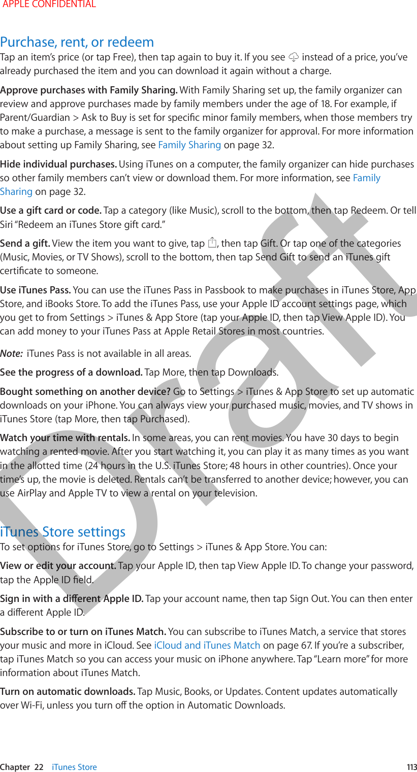   Chapter  22    iTunes Store  113Purchase, rent, or redeemTap an item’s price (or tap Free), then tap again to buy it. If you see   instead of a price, you’ve already purchased the item and you can download it again without a charge.Approve purchases with Family Sharing. With Family Sharing set up, the family organizer can review and approve purchases made by family members under the age of 18. For example, if Parent/Guardian &gt; Ask to Buy is set for specic minor family members, when those members try to make a purchase, a message is sent to the family organizer for approval. For more information about setting up Family Sharing, see Family Sharing on page 32.Hide individual purchases. Using iTunes on a computer, the family organizer can hide purchases so other family members can’t view or download them. For more information, see Family Sharing on page 32.Use a gift card or code. Tap a category (like Music), scroll to the bottom, then tap Redeem. Or tell Siri “Redeem an iTunes Store gift card.” Send a gift. View the item you want to give, tap  , then tap Gift. Or tap one of the categories (Music, Movies, or TV Shows), scroll to the bottom, then tap Send Gift to send an iTunes gift certicate to someone.Use iTunes Pass. You can use the iTunes Pass in Passbook to make purchases in iTunes Store, App Store, and iBooks Store. To add the iTunes Pass, use your Apple ID account settings page, which you get to from Settings &gt; iTunes &amp; App Store (tap your Apple ID, then tap View Apple ID). You can add money to your iTunes Pass at Apple Retail Stores in most countries.Note:  iTunes Pass is not available in all areas.See the progress of a download. Tap More, then tap Downloads. Bought something on another device? Go to Settings &gt; iTunes &amp; App Store to set up automatic downloads on your iPhone. You can always view your purchased music, movies, and TV shows in iTunes Store (tap More, then tap Purchased).Watch your time with rentals. In some areas, you can rent movies. You have 30 days to begin watching a rented movie. After you start watching it, you can play it as many times as you want in the allotted time (24 hours in the U.S. iTunes Store; 48 hours in other countries). Once your time’s up, the movie is deleted. Rentals can’t be transferred to another device; however, you can use AirPlay and Apple TV to view a rental on your television.iTunes Store settingsTo set options for iTunes Store, go to Settings &gt; iTunes &amp; App Store. You can:View or edit your account. Tap your Apple ID, then tap View Apple ID. To change your password, tap the Apple ID eld.Sign in with a dierent Apple ID. Tap your account name, then tap Sign Out. You can then enter a dierent Apple ID.Subscribe to or turn on iTunes Match. You can subscribe to iTunes Match, a service that stores your music and more in iCloud. See iCloud and iTunes Match on page 67. If you’re a subscriber, tap iTunes Match so you can access your music on iPhone anywhere. Tap “Learn more” for more information about iTunes Match.Turn on automatic downloads. Tap Music, Books, or Updates. Content updates automatically over Wi-Fi, unless you turn o the option in Automatic Downloads. APPLE CONFIDENTIALDraft