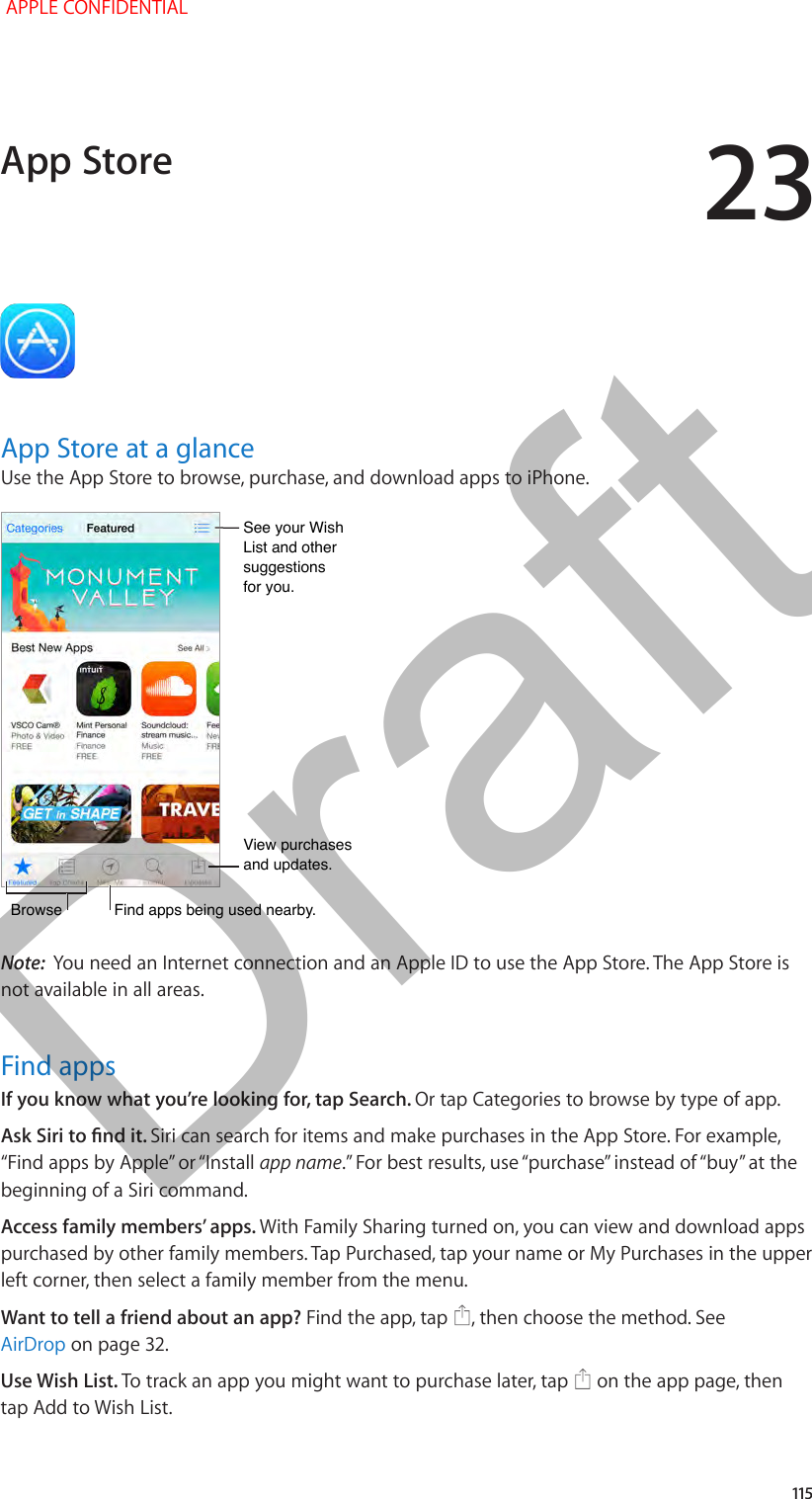 23   115App Store at a glanceUse the App Store to browse, purchase, and download apps to iPhone.View purchases and updates.View purchases and updates.BrowseBrowseFind apps being used nearby.Find apps being used nearby.See your Wish List and other suggestionsfor you.See your Wish List and other suggestionsfor you.Note:  You need an Internet connection and an Apple ID to use the App Store. The App Store is not available in all areas.Find appsIf you know what you’re looking for, tap Search. Or tap Categories to browse by type of app.Ask Siri to nd it. Siri can search for items and make purchases in the App Store. For example, “Find apps by Apple” or “Install app name.” For best results, use “purchase” instead of “buy” at the beginning of a Siri command.Access family members’ apps. With Family Sharing turned on, you can view and download apps purchased by other family members. Tap Purchased, tap your name or My Purchases in the upper left corner, then select a family member from the menu.Want to tell a friend about an app? Find the app, tap  , then choose the method. See AirDrop on page 32.Use Wish List. To track an app you might want to purchase later, tap   on the app page, then tap Add to Wish List.App Store APPLE CONFIDENTIALDraft