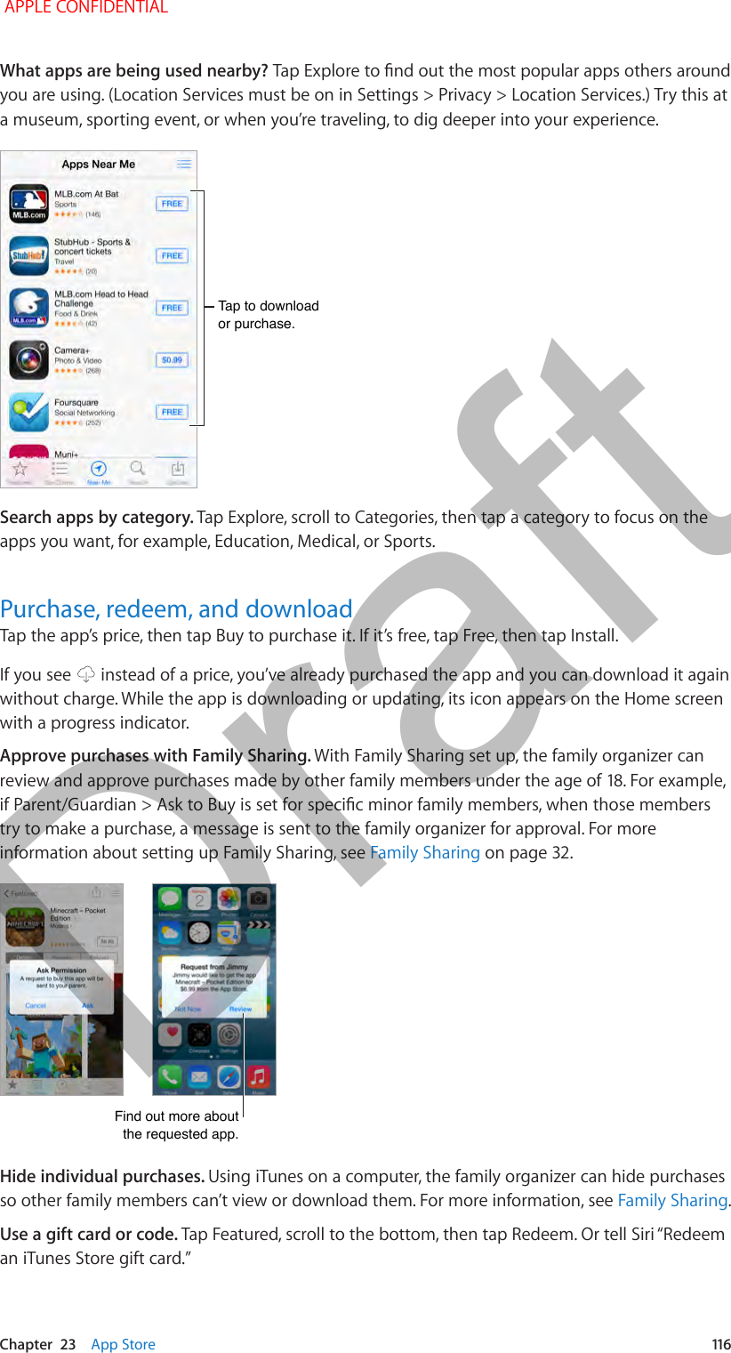   Chapter  23    App Store  116What apps are being used nearby? Tap Explore to nd out the most popular apps others around you are using. (Location Services must be on in Settings &gt; Privacy &gt; Location Services.) Try this at a museum, sporting event, or when you’re traveling, to dig deeper into your experience. Tap to download or purchase.Tap to download or purchase.Search apps by category. Tap Explore, scroll to Categories, then tap a category to focus on the apps you want, for example, Education, Medical, or Sports.Purchase, redeem, and downloadTap the app’s price, then tap Buy to purchase it. If it’s free, tap Free, then tap Install.If you see   instead of a price, you’ve already purchased the app and you can download it again without charge. While the app is downloading or updating, its icon appears on the Home screen with a progress indicator.Approve purchases with Family Sharing. With Family Sharing set up, the family organizer can review and approve purchases made by other family members under the age of 18. For example, if Parent/Guardian &gt; Ask to Buy is set for specic minor family members, when those members try to make a purchase, a message is sent to the family organizer for approval. For more information about setting up Family Sharing, see Family Sharing on page 32.Find out more about the requested app.Find out more about the requested app.Hide individual purchases. Using iTunes on a computer, the family organizer can hide purchases so other family members can’t view or download them. For more information, see Family Sharing.Use a gift card or code. Tap Featured, scroll to the bottom, then tap Redeem. Or tell Siri “Redeem an iTunes Store gift card.” APPLE CONFIDENTIALDraft