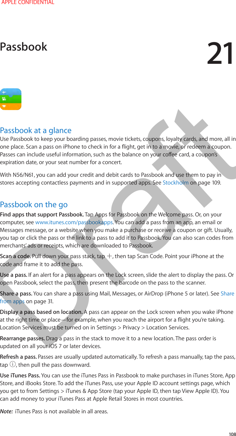 21   108Passbook at a glanceUse Passbook to keep your boarding passes, movie tickets, coupons, loyalty cards, and more, all in expiration date, or your seat number for a concert.stores accepting contactless payments and in supported apps. See StockholmPassbook on the goFind apps that support Passbook. Tap Apps for Passbook on the Welcome pass. Or, on your computer, see www.itunes.com/passbookapps. You can add a pass from an app, an email or Messages message, or a website when you make a purchase or receive a coupon or gift. Usually, you tap or click the pass or the link to a pass to add it to Passbook. You can also scan codes from merchants’ ads or receipts, which are downloaded to Passbook.Scan a code. Pull down your pass stack, tap  , then tap Scan Code. Point your iPhone at the code and frame it to add the pass.Use a pass. If an alert for a pass appears on the Lock screen, slide the alert to display the pass. Or open Passbook, select the pass, then present the barcode on the pass to the scanner.Share a pass. You can share a pass using Mail, Messages, or AirDrop (iPhone 5 or later). See Share from appsDisplay a pass based on location. A pass can appear on the Lock screen when you wake iPhone Location Services must be turned on in Settings &gt; Privacy &gt; Location Services.Rearrange passes. Drag a pass in the stack to move it to a new location. The pass order is Refresh a pass. Passes are usually updated automatically. To refresh a pass manually, tap the pass, tap  , then pull the pass downward. Use iTunes Pass. You can use the iTunes Pass in Passbook to make purchases in iTunes Store, App Store, and iBooks Store. To add the iTunes Pass, use your Apple ID account settings page, which you get to from Settings &gt; iTunes &amp; App Store (tap your Apple ID, then tap View Apple ID). You can add money to your iTunes Pass at Apple Retail Stores in most countries.Note:  iTunes Pass is not available in all areas.Passbook APPLE CONFIDENTIALDraft