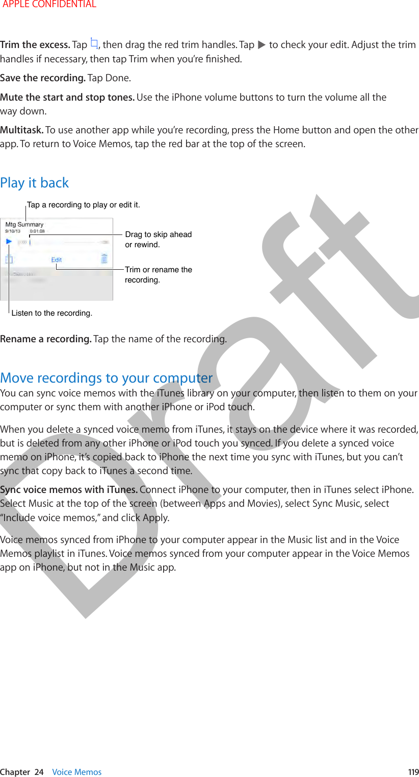   Chapter  24    Voice Memos  119Trim the excess. Tap  , then drag the red trim handles. Tap   to check your edit. Adjust the trim Save the recording. Tap Done.Mute the start and stop tones. Use the iPhone volume buttons to turn the volume all the way down.Multitask. To use another app while you’re recording, press the Home button and open the other app. To return to Voice Memos, tap the red bar at the top of the screen.Play it backTrim or rename the recording.Trim or rename the recording.Listen to the recording.Listen to the recording.Tap a recording to play or edit it.Tap a recording to play or edit it.Drag to skip ahead or rewind.Drag to skip ahead or rewind.Rename a recording. Tap the name of the recording.Move recordings to your computerYou can sync voice memos with the iTunes library on your computer, then listen to them on your computer or sync them with another iPhone or iPod touch.When you delete a synced voice memo from iTunes, it stays on the device where it was recorded, but is deleted from any other iPhone or iPod touch you synced. If you delete a synced voice memo on iPhone, it’s copied back to iPhone the next time you sync with iTunes, but you can’t sync that copy back to iTunes a second time.Sync voice memos with iTunes. Connect iPhone to your computer, then in iTunes select iPhone. Select Music at the top of the screen (between Apps and Movies), select Sync Music, select Voice memos synced from iPhone to your computer appear in the Music list and in the Voice Memos playlist in iTunes. Voice memos synced from your computer appear in the Voice Memos app on iPhone, but not in the Music app. APPLE CONFIDENTIALDraft