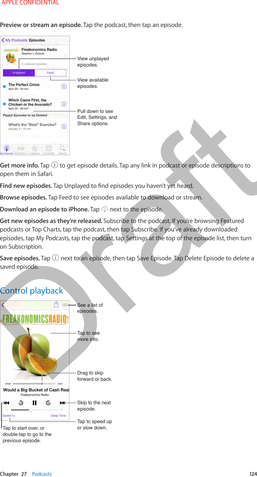   Chapter  27    Podcasts  124Preview or stream an episode. Tap the podcast, then tap an episode.Pull down to see Edit, Settings, and Share options.Pull down to see Edit, Settings, and Share options.View unplayed episodes.View unplayed episodes.View available episodes.View available episodes.Get more info. Tap   to get episode details. Tap any link in podcast or episode descriptions to open them in Safari.Find new episodes. Browse episodes. Tap Feed to see episodes available to download or stream.Download an episode to iPhone. Tap   next to the episode.Get new episodes as they’re released. Subscribe to the podcast. If you’re browsing Featured podcasts or Top Charts, tap the podcast, then tap Subscribe. If you’ve already downloaded episodes, tap My Podcasts, tap the podcast, tap Settings at the top of the episode list, then turn on Subscription.Save episodes. Tap   next to an episode, then tap Save Episode. Tap Delete Episode to delete a saved episode.Control playbackSee a list of episodes.See a list of episodes.Tap to see more info.Tap to see more info.Drag to skip forward or back.Drag to skip forward or back.Skip to the next episode.Skip to the next episode.Tap to speed up or slow down.Tap to speed up or slow down.Tap to start over, or double-tap to go to the previous episode.Tap to start over, or double-tap to go to the previous episode. APPLE CONFIDENTIALDraft