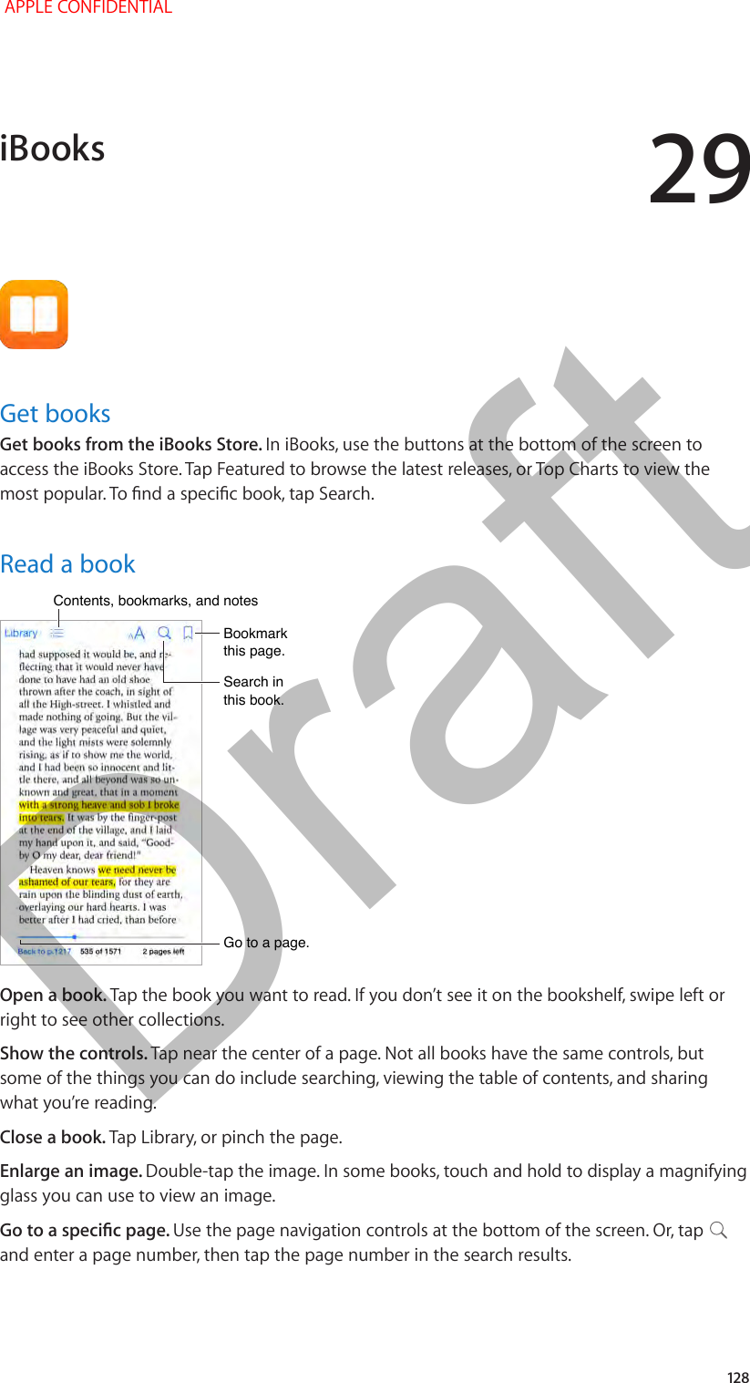 29   12 8Get booksGet books from the iBooks Store. In iBooks, use the buttons at the bottom of the screen to access the iBooks Store. Tap Featured to browse the latest releases, or Top Charts to view the Read a bookGo to a page.Go to a page.Bookmark this page.Bookmark this page.Contents, bookmarks, and notesContents, bookmarks, and notesSearch in this book.Search in this book.Open a book. Tap the book you want to read. If you don’t see it on the bookshelf, swipe left or right to see other collections.Show the controls. Tap near the center of a page. Not all books have the same controls, but some of the things you can do include searching, viewing the table of contents, and sharing what you’re reading.Close a book. Tap Library, or pinch the page.Enlarge an image. Double-tap the image. In some books, touch and hold to display a magnifying glass you can use to view an image.Use the page navigation controls at the bottom of the screen. Or, tap   and enter a page number, then tap the page number in the search results.iBooks APPLE CONFIDENTIALDraft
