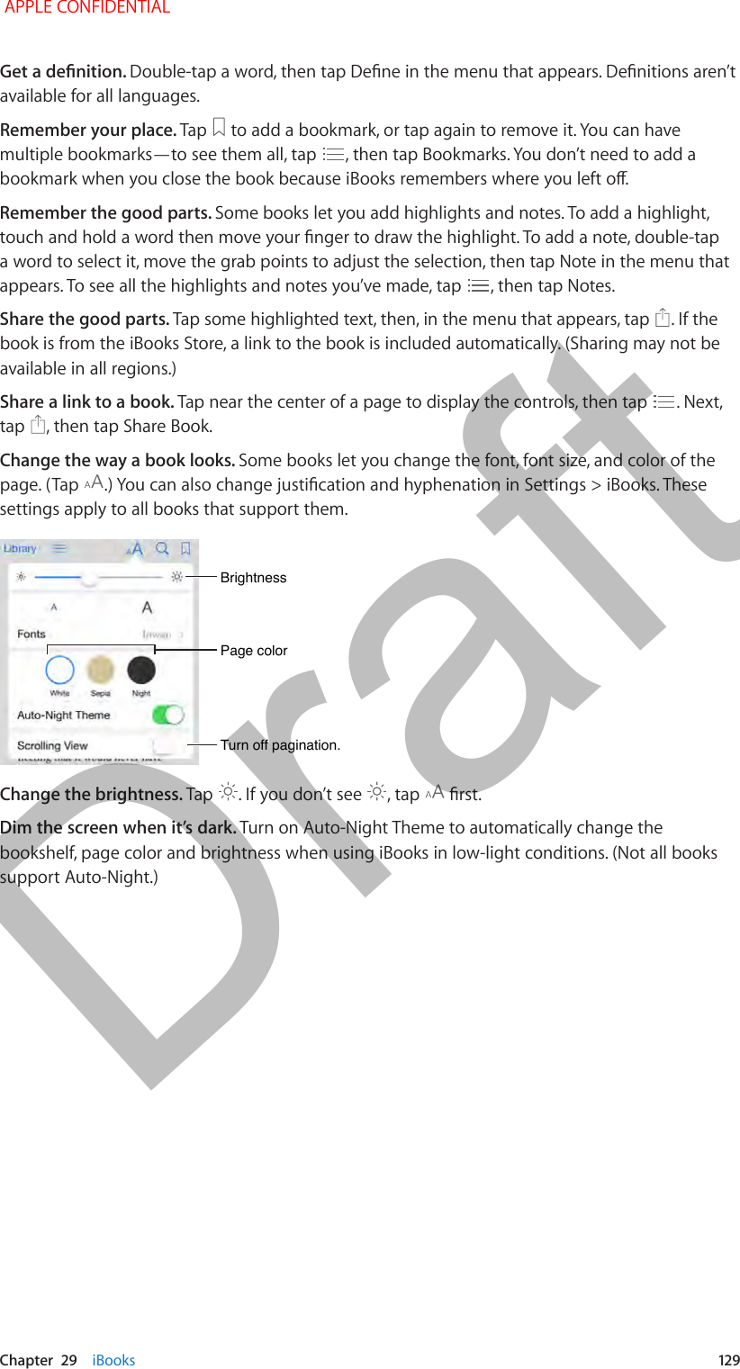   Chapter  29    iBooks  12 9available for all languages.Remember your place. Tap   to add a bookmark, or tap again to remove it. You can have multiple bookmarks—to see them all, tap  , then tap Bookmarks. You don’t need to add a Remember the good parts. Some books let you add highlights and notes. To add a highlight, a word to select it, move the grab points to adjust the selection, then tap Note in the menu that appears. To see all the highlights and notes you’ve made, tap  , then tap Notes.Share the good parts. Tap some highlighted text, then, in the menu that appears, tap  . If the book is from the iBooks Store, a link to the book is included automatically. (Sharing may not be available in all regions.)Share a link to a book. Tap near the center of a page to display the controls, then tap  . Next, tap  , then tap Share Book.Change the way a book looks. Some books let you change the font, font size, and color of the page. (Tap  settings apply to all books that support them.Page colorPage colorBrightnessBrightnessTurn off pagination.Turn off pagination.Change the brightness. Tap  . If you don’t see  , tap  Dim the screen when it’s dark. Turn on Auto-Night Theme to automatically change the bookshelf, page color and brightness when using iBooks in low-light conditions. (Not all books support Auto-Night.) APPLE CONFIDENTIALDraft