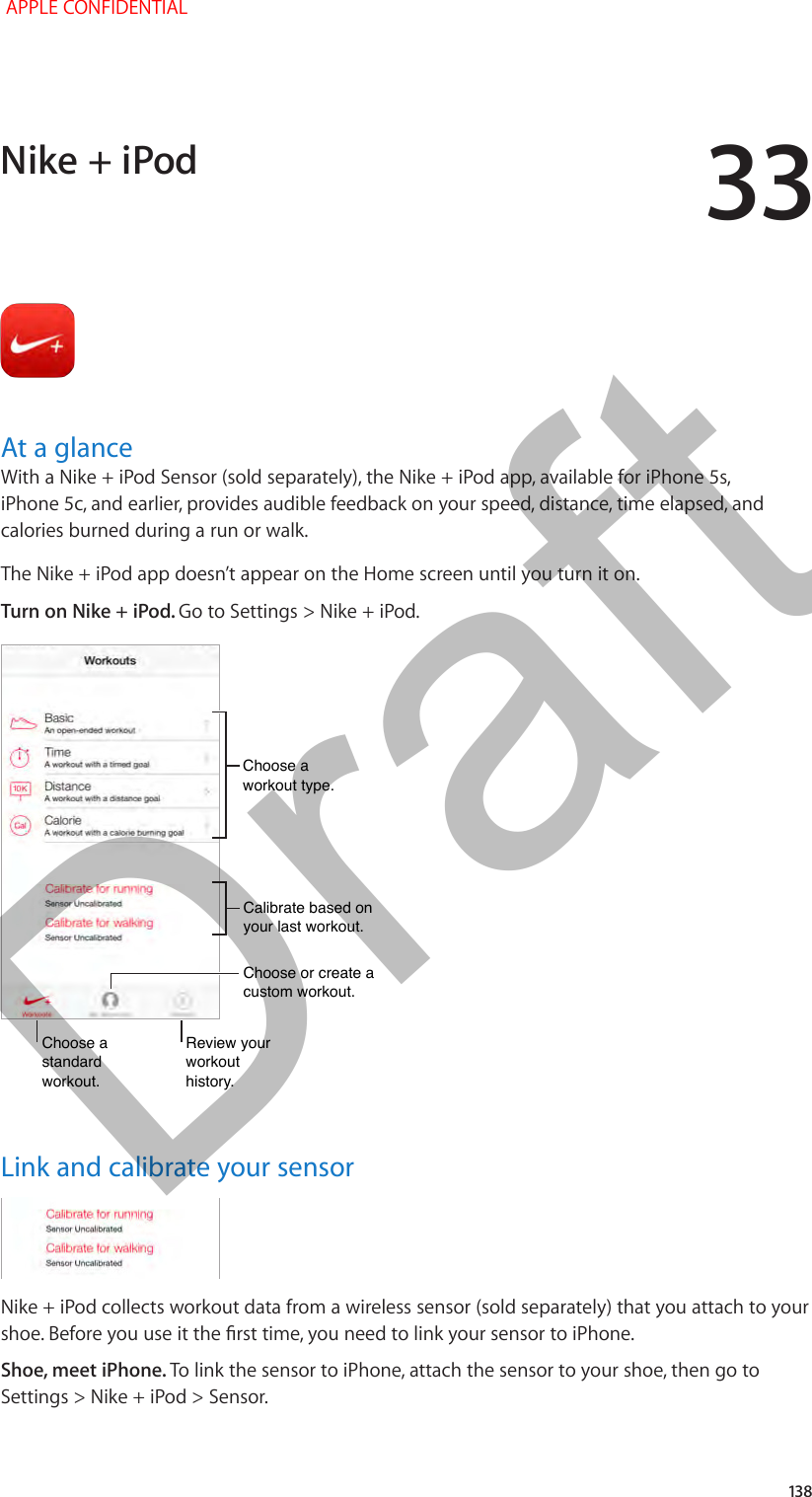 33   138At a glanceWith a Nike + iPod Sensor (sold separately), the Nike + iPod app, available for iPhone 5s, iPhone 5c, and earlier, provides audible feedback on your speed, distance, time elapsed, and calories burned during a run or walk.The Nike + iPod app doesn’t appear on the Home screen until you turn it on.Turn on Nike + iPod. Go to Settings &gt; Nike + iPod.Choose a standard workout.Choose a standard workout.Review your workout history.Review your workout history.Choose or create acustom workout.Choose or create acustom workout.Calibrate based on your last workout.Calibrate based on your last workout.Choose a workout type.Choose a workout type.Link and calibrate your sensorNike + iPod collects workout data from a wireless sensor (sold separately) that you attach to your Shoe, meet iPhone. To link the sensor to iPhone, attach the sensor to your shoe, then go to Settings &gt; Nike + iPod &gt; Sensor.Nike + iPod APPLE CONFIDENTIALDraft