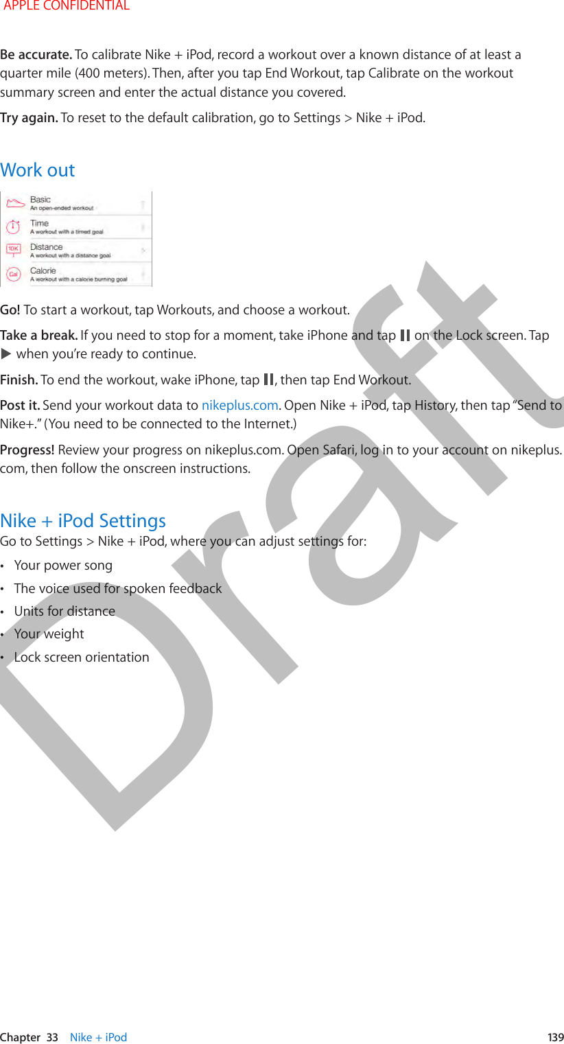   Chapter  33    Nike + iPod  139Be accurate. To calibrate Nike + iPod, record a workout over a known distance of at least a quarter mile (400 meters). Then, after you tap End Workout, tap Calibrate on the workout summary screen and enter the actual distance you covered.Try again. To reset to the default calibration, go to Settings &gt; Nike + iPod.Work outGo! To start a workout, tap Workouts, and choose a workout.Take a break. If you need to stop for a moment, take iPhone and tap   on the Lock screen. Tap  when you’re ready to continue.Finish. To end the workout, wake iPhone, tap  , then tap End Workout.Post it. Send your workout data to nikeplus.comProgress! Review your progress on nikeplus.com. Open Safari, log in to your account on nikeplus.com, then follow the onscreen instructions.Nike + iPod SettingsGo to Settings &gt; Nike + iPod, where you can adjust settings for: •Your power song •The voice used for spoken feedback •Units for distance •Your weight •Lock screen orientation APPLE CONFIDENTIALDraft