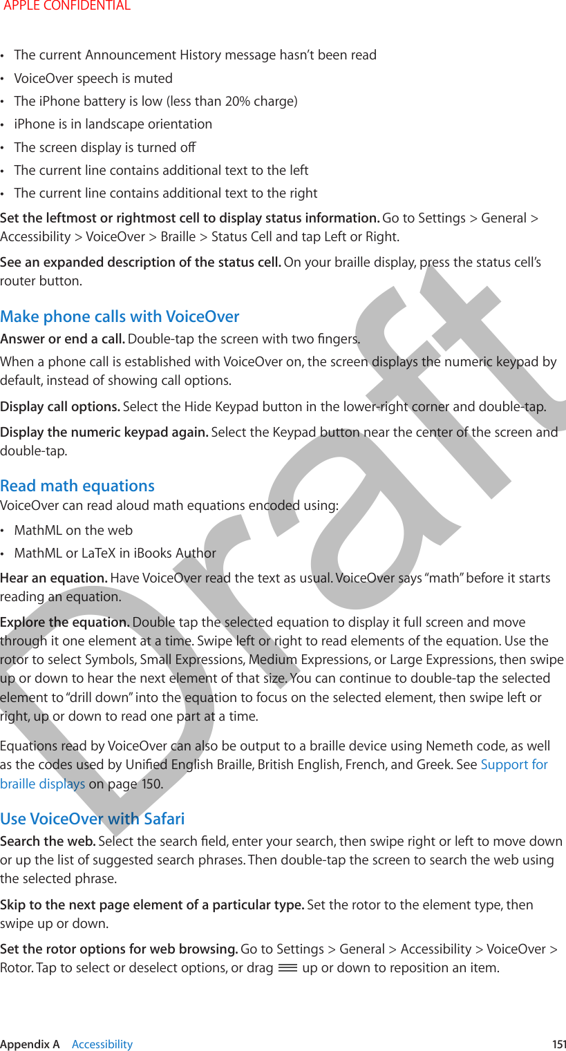   Appendix A    Accessibility  151 •The current Announcement History message hasn’t been read •VoiceOver speech is muted • •iPhone is in landscape orientation • •The current line contains additional text to the left •The current line contains additional text to the rightSet the leftmost or rightmost cell to display status information. Go to Settings &gt; General &gt; Accessibility &gt; VoiceOver &gt; Braille &gt; Status Cell and tap Left or Right. See an expanded description of the status cell. On your braille display, press the status cell’s router button.Make phone calls with VoiceOverAnswer or end a call. When a phone call is established with VoiceOver on, the screen displays the numeric keypad by default, instead of showing call options.Display call options. Select the Hide Keypad button in the lower-right corner and double-tap.Display the numeric keypad again. Select the Keypad button near the center of the screen and double-tap.Read math equationsVoiceOver can read aloud math equations encoded using: •MathML on the web •MathML or LaTeX in iBooks AuthorHear an equation. reading an equation.Explore the equation. Double tap the selected equation to display it full screen and move through it one element at a time. Swipe left or right to read elements of the equation. Use the rotor to select Symbols, Small Expressions, Medium Expressions, or Large Expressions, then swipe up or down to hear the next element of that size. You can continue to double-tap the selected right, up or down to read one part at a time.Equations read by VoiceOver can also be output to a braille device using Nemeth code, as well Support for braille displaysUse VoiceOver with SafariSearch the web. or up the list of suggested search phrases. Then double-tap the screen to search the web using the selected phrase.Skip to the next page element of a particular type. Set the rotor to the element type, then swipe up or down.Set the rotor options for web browsing. Go to Settings &gt; General &gt; Accessibility &gt; VoiceOver &gt; Rotor. Tap to select or deselect options, or drag   up or down to reposition an item. APPLE CONFIDENTIALDraft