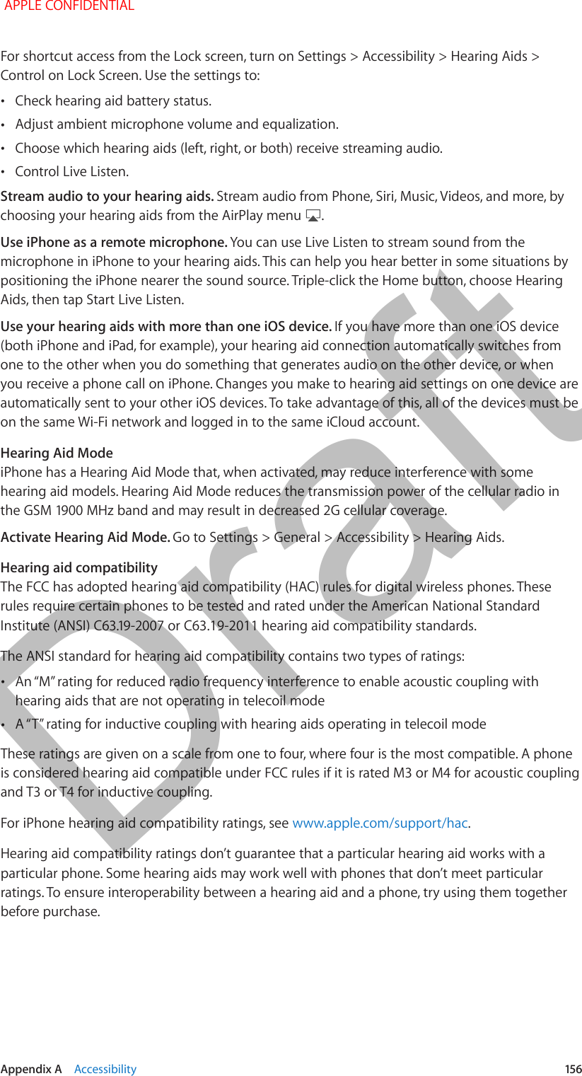   Appendix A    Accessibility  156For shortcut access from the Lock screen, turn on Settings &gt; Accessibility &gt; Hearing Aids &gt; Control on Lock Screen. Use the settings to: •Check hearing aid battery status. •Adjust ambient microphone volume and equalization. •Choose which hearing aids (left, right, or both) receive streaming audio. •Control Live Listen.Stream audio to your hearing aids. Stream audio from Phone, Siri, Music, Videos, and more, by choosing your hearing aids from the AirPlay menu  .Use iPhone as a remote microphone. You can use Live Listen to stream sound from the microphone in iPhone to your hearing aids. This can help you hear better in some situations by positioning the iPhone nearer the sound source. Triple-click the Home button, choose Hearing Aids, then tap Start Live Listen.Use your hearing aids with more than one iOS device. If you have more than one iOS device (both iPhone and iPad, for example), your hearing aid connection automatically switches from one to the other when you do something that generates audio on the other device, or when you receive a phone call on iPhone. Changes you make to hearing aid settings on one device are automatically sent to your other iOS devices. To take advantage of this, all of the devices must be on the same Wi-Fi network and logged in to the same iCloud account.Hearing Aid ModeiPhone has a Hearing Aid Mode that, when activated, may reduce interference with some hearing aid models. Hearing Aid Mode reduces the transmission power of the cellular radio in Activate Hearing Aid Mode. Go to Settings &gt; General &gt; Accessibility &gt; Hearing Aids.Hearing aid compatibilityThe FCC has adopted hearing aid compatibility (HAC) rules for digital wireless phones. These rules require certain phones to be tested and rated under the American National Standard  or C63.19-2011The ANSI standard for hearing aid compatibility contains two types of ratings: •hearing aids that are not operating in telecoil mode •These ratings are given on a scale from one to four, where four is the most compatible. A phone is considered hearing aid compatible under FCC rules if it is rated M3 or M4 for acoustic coupling and T3 or T4 for inductive coupling.For iPhone hearing aid compatibility ratings, see www.apple.com/support/hac.Hearing aid compatibility ratings don’t guarantee that a particular hearing aid works with a particular phone. Some hearing aids may work well with phones that don’t meet particular ratings. To ensure interoperability between a hearing aid and a phone, try using them together before purchase. APPLE CONFIDENTIALDraft