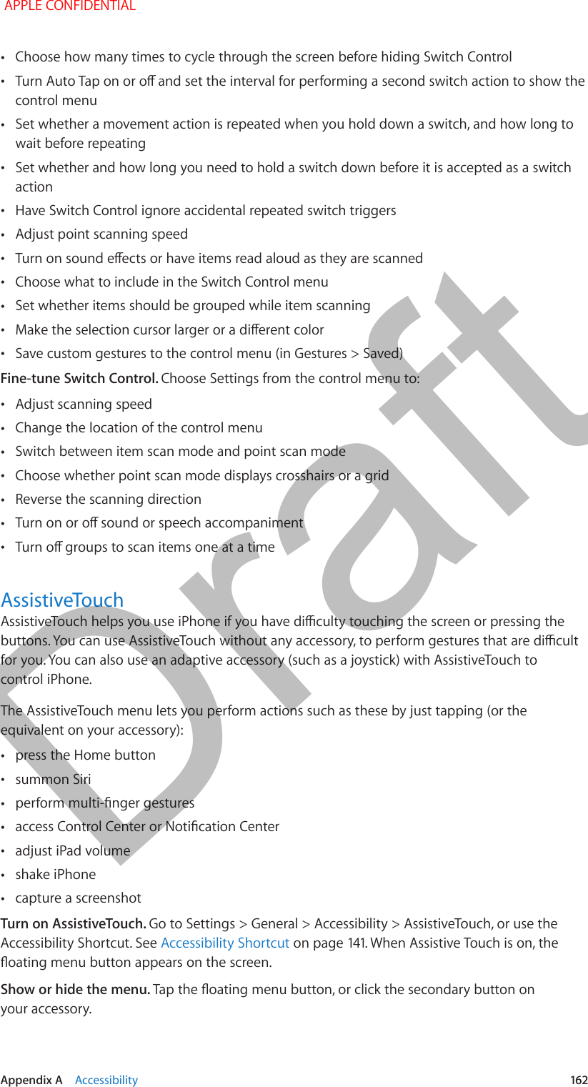   Appendix A    Accessibility  162 •Choose how many times to cycle through the screen before hiding Switch Control •control menu •Set whether a movement action is repeated when you hold down a switch, and how long to wait before repeating •Set whether and how long you need to hold a switch down before it is accepted as a switch action •Have Switch Control ignore accidental repeated switch triggers •Adjust point scanning speed • •Choose what to include in the Switch Control menu •Set whether items should be grouped while item scanning • •Save custom gestures to the control menu (in Gestures &gt; Saved)Fine-tune Switch Control. Choose Settings from the control menu to: •Adjust scanning speed •Change the location of the control menu •Switch between item scan mode and point scan mode •Choose whether point scan mode displays crosshairs or a grid •Reverse the scanning direction • •AssistiveTouchfor you. You can also use an adaptive accessory (such as a joystick) with AssistiveTouch to control iPhone.The AssistiveTouch menu lets you perform actions such as these by just tapping (or the equivalent on your accessory): •press the Home button •summon Siri • • •adjust iPad volume •shake iPhone •capture a screenshotTurn on AssistiveTouch. Go to Settings &gt; General &gt; Accessibility &gt; AssistiveTouch, or use the Accessibility Shortcut. See Accessibility ShortcutShow or hide the menu. your accessory. APPLE CONFIDENTIALDraft