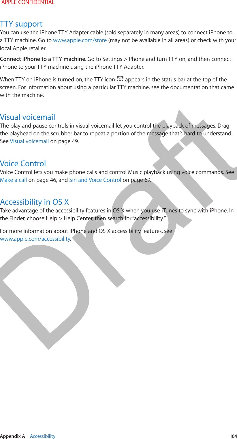  Appendix A    Accessibility  164TTY supportYou can use the iPhone TTY Adapter cable (sold separately in many areas) to connect iPhone to a TTY machine. Go to www.apple.com/store (may not be available in all areas) or check with your local Apple retailer.Connect iPhone to a TTY machine. Go to Settings &gt; Phone and turn TTY on, and then connect iPhone to your TTY machine using the iPhone TTY Adapter.When TTY on iPhone is turned on, the TTY icon   appears in the status bar at the top of the screen. For information about using a particular TTY machine, see the documentation that came with the machine.Visual voicemailThe play and pause controls in visual voicemail let you control the playback of messages. Drag the playhead on the scrubber bar to repeat a portion of the message that’s hard to understand. See Visual voicemail on page 49.Voice ControlVoice Control lets you make phone calls and control Music playback using voice commands. See Make a call on page 46, and Siri and Voice Control on page 69.Accessibility in OS XTake advantage of the accessibility features in OS X when you use iTunes to sync with iPhone. In For more information about iPhone and OS X accessibility features, see www.apple.com/accessibility. APPLE CONFIDENTIALDraft