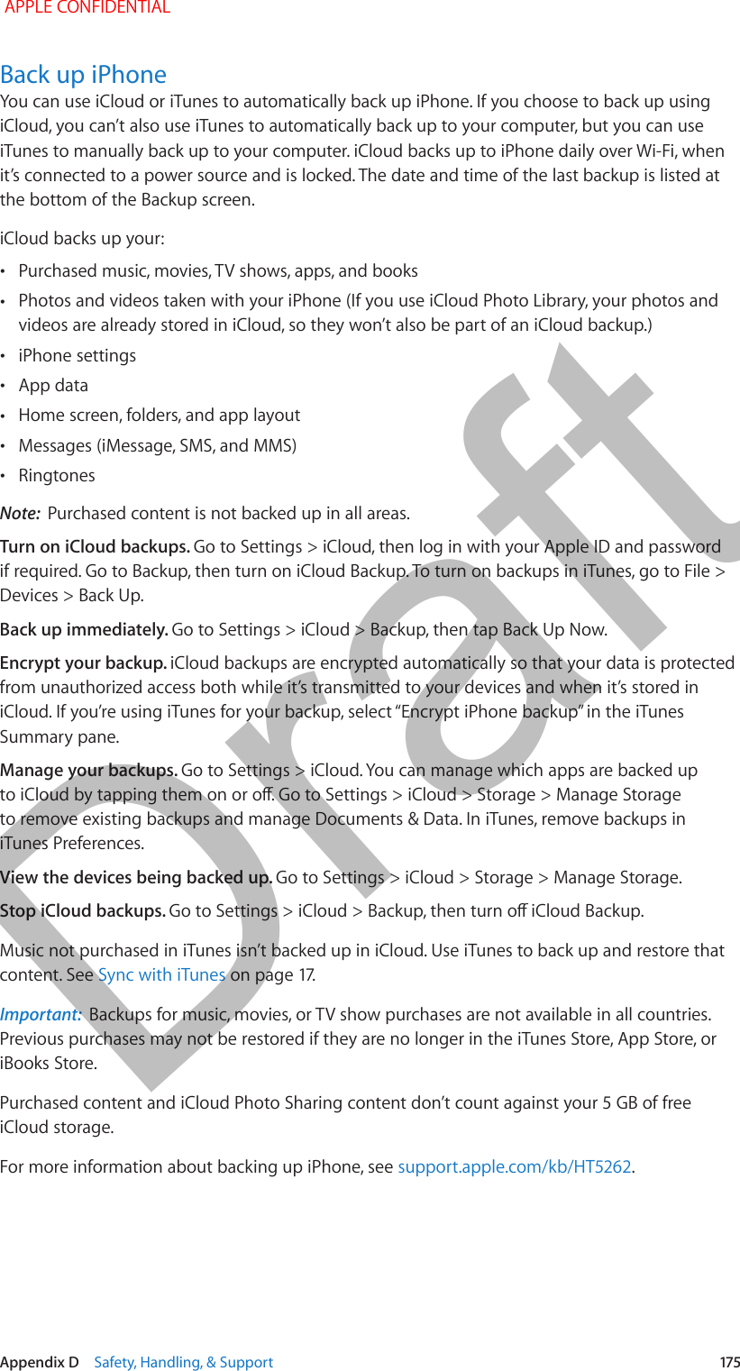   Appendix D    Safety, Handling, &amp; Support  175Back up iPhoneYou can use iCloud or iTunes to automatically back up iPhone. If you choose to back up using iCloud, you can’t also use iTunes to automatically back up to your computer, but you can use iTunes to manually back up to your computer. iCloud backs up to iPhone daily over Wi-Fi, when it’s connected to a power source and is locked. The date and time of the last backup is listed at the bottom of the Backup screen. iCloud backs up your: •Purchased music, movies, TV shows, apps, and books •Photos and videos taken with your iPhone (If you use iCloud Photo Library, your photos and videos are already stored in iCloud, so they won’t also be part of an iCloud backup.) •iPhone settings •App data •Home screen, folders, and app layout •Messages (iMessage, SMS, and MMS) •RingtonesNote:  Purchased content is not backed up in all areas.Turn on iCloud backups. Go to Settings &gt; iCloud, then log in with your Apple ID and password if required. Go to Backup, then turn on iCloud Backup. To turn on backups in iTunes, go to File &gt; Devices &gt; Back Up.Back up immediately. Go to Settings &gt; iCloud &gt; Backup, then tap Back Up Now.Encrypt your backup. iCloud backups are encrypted automatically so that your data is protected from unauthorized access both while it’s transmitted to your devices and when it’s stored in Summary pane.Manage your backups. Go to Settings &gt; iCloud. You can manage which apps are backed up to remove existing backups and manage Documents &amp; Data. In iTunes, remove backups in iTunes Preferences.View the devices being backed up. Go to Settings &gt; iCloud &gt; Storage &gt; Manage Storage.Stop iCloud backups. Music not purchased in iTunes isn’t backed up in iCloud. Use iTunes to back up and restore that content. See Sync with iTunesImportant:  Backups for music, movies, or TV show purchases are not available in all countries. Previous purchases may not be restored if they are no longer in the iTunes Store, App Store, or iBooks Store. Purchased content and iCloud Photo Sharing content don’t count against your 5 GB of free iCloud storage.For more information about backing up iPhone, see support.apple.com/kb/HT5262. APPLE CONFIDENTIALDraft