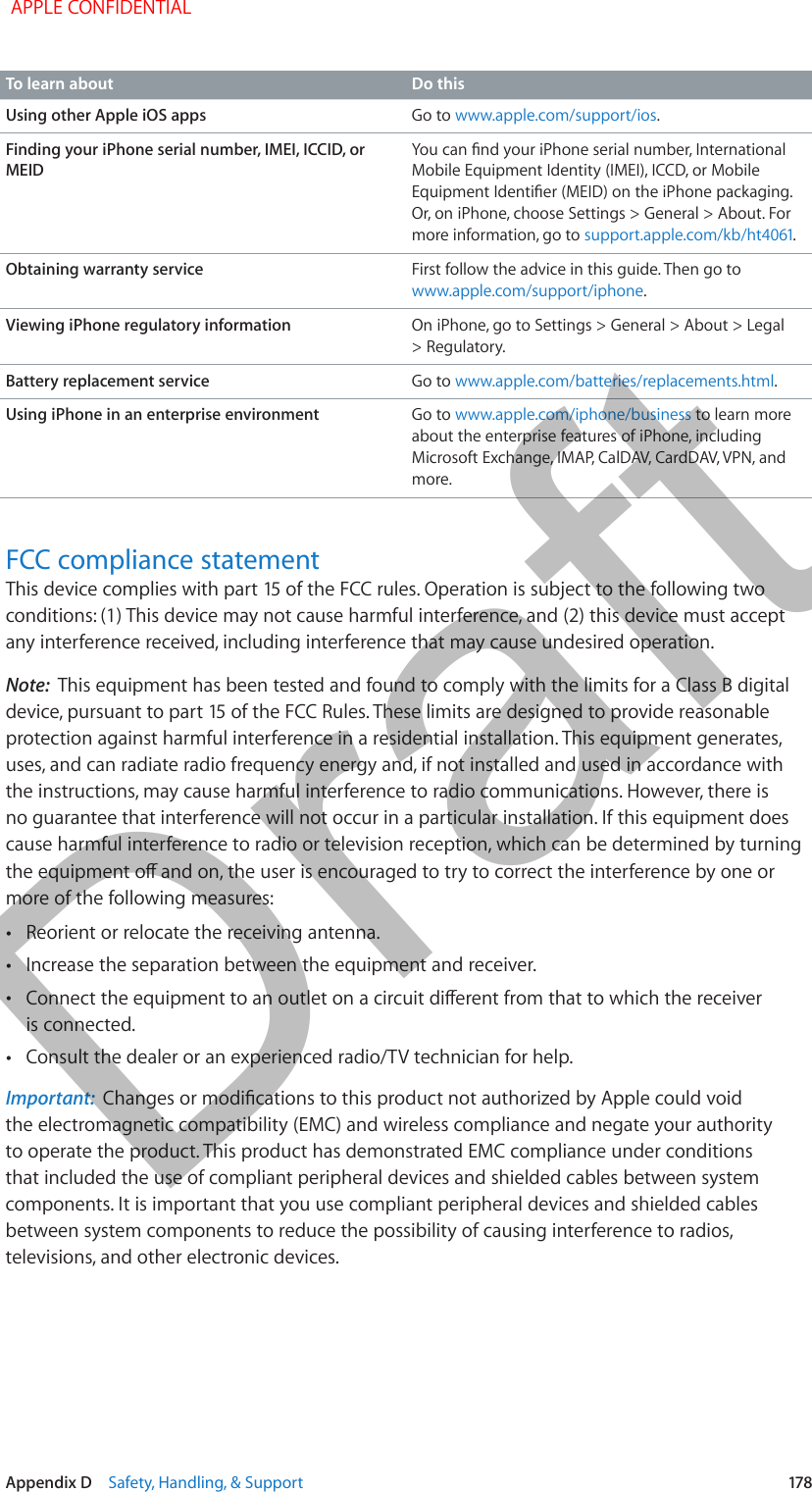   Appendix D    Safety, Handling, &amp; Support  178To learn about Do thisUsing other Apple iOS apps Go to www.apple.com/support/ios.Finding your iPhone serial number, IMEI, ICCID, or MEIDMobile Equipment Identity (IMEI), ICCD, or Mobile Or, on iPhone, choose Settings &gt; General &gt; About. For more information, go to .Obtaining warranty service First follow the advice in this guide. Then go to www.apple.com/support/iphone.Viewing iPhone regulatory information On iPhone, go to Settings &gt; General &gt; About &gt; Legal &gt; Regulatory.Battery replacement service Go to www.apple.com/batteries/replacements.html.Using iPhone in an enterprise environment Go to www.apple.com/iphone/business to learn more about the enterprise features of iPhone, including Microsoft Exchange, IMAP, CalDAV, CardDAV, VPN, and more. FCC compliance statementany interference received, including interference that may cause undesired operation.Note:  This equipment has been tested and found to comply with the limits for a Class B digital protection against harmful interference in a residential installation. This equipment generates, uses, and can radiate radio frequency energy and, if not installed and used in accordance with the instructions, may cause harmful interference to radio communications. However, there is no guarantee that interference will not occur in a particular installation. If this equipment does cause harmful interference to radio or television reception, which can be determined by turning more of the following measures: •Reorient or relocate the receiving antenna. •Increase the separation between the equipment and receiver. •is connected. •Consult the dealer or an experienced radio/TV technician for help.Important:  the electromagnetic compatibility (EMC) and wireless compliance and negate your authority to operate the product. This product has demonstrated EMC compliance under conditions that included the use of compliant peripheral devices and shielded cables between system components. It is important that you use compliant peripheral devices and shielded cables between system components to reduce the possibility of causing interference to radios, televisions, and other electronic devices. APPLE CONFIDENTIALDraft