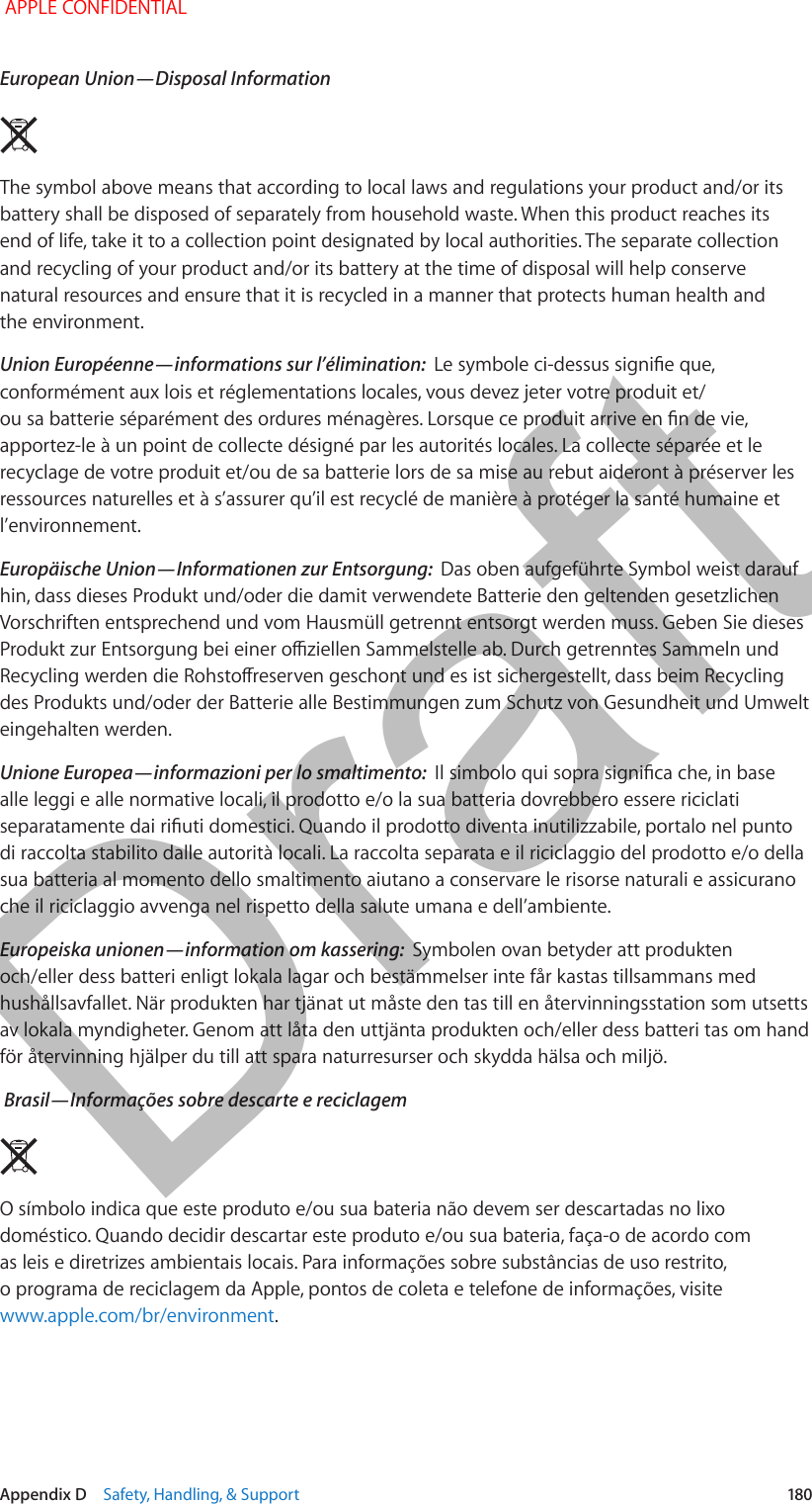   Appendix D    Safety, Handling, &amp; Support  180European Union—Disposal Information  The symbol above means that according to local laws and regulations your product and/or its battery shall be disposed of separately from household waste. When this product reaches its end of life, take it to a collection point designated by local authorities. The separate collection and recycling of your product and/or its battery at the time of disposal will help conserve natural resources and ensure that it is recycled in a manner that protects human health and the environment.Union Euroṕenne—informations sur l’́limination:  conformément aux lois et réglementations locales, vous devez jeter votre produit et/apportez-le à un point de collecte désigné par les autorités locales. La collecte séparée et le recyclage de votre produit et/ou de sa batterie lors de sa mise au rebut aideront à préserver les ressources naturelles et à s’assurer qu’il est recyclé de manière à protéger la santé humaine et l’environnement.Europ̈ische Union—Informationen zur Entsorgung:  Das oben aufgeführte Symbol weist darauf hin, dass dieses Produkt und/oder die damit verwendete Batterie den geltenden gesetzlichen Vorschriften entsprechend und vom Hausmüll getrennt entsorgt werden muss. Geben Sie dieses des Produkts und/oder der Batterie alle Bestimmungen zum Schutz von Gesundheit und Umwelt eingehalten werden.Unione Europea—informazioni per lo smaltimento:  alle leggi e alle normative locali, il prodotto e/o la sua batteria dovrebbero essere riciclati di raccolta stabilito dalle autorità locali. La raccolta separata e il riciclaggio del prodotto e/o della sua batteria al momento dello smaltimento aiutano a conservare le risorse naturali e assicurano che il riciclaggio avvenga nel rispetto della salute umana e dell’ambiente.Europeiska unionen—information om kassering:  Symbolen ovan betyder att produkten och/eller dess batteri enligt lokala lagar och bestämmelser inte får kastas tillsammans med hushållsavfallet. När produkten har tjänat ut måste den tas till en återvinningsstation som utsetts av lokala myndigheter. Genom att låta den uttjänta produkten och/eller dess batteri tas om hand för återvinning hjälper du till att spara naturresurser och skydda hälsa och miljö. Brasil—Informã̧es sobre descarte e reciclagemO símbolo indica que este produto e/ou sua bateria não devem ser descartadas no lixo doméstico. Quando decidir descartar este produto e/ou sua bateria, faça-o de acordo com as leis e diretrizes ambientais locais. Para informações sobre substâncias de uso restrito, o programa de reciclagem da Apple, pontos de coleta e telefone de informações, visite www.apple.com/br/environment. APPLE CONFIDENTIALDraft