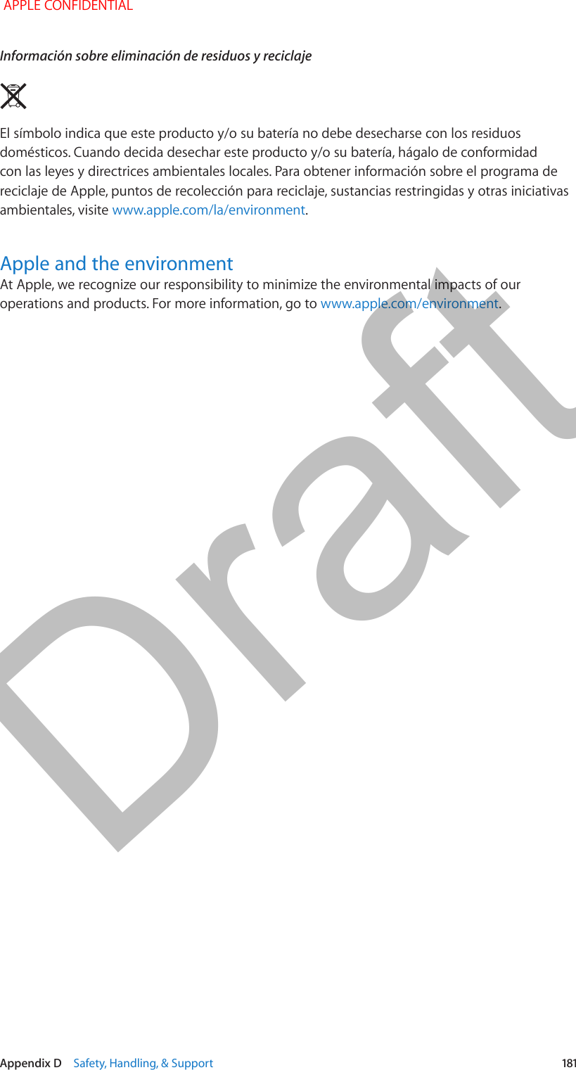   Appendix D    Safety, Handling, &amp; Support  181Información sobre eliminación de residuos y reciclajeEl símbolo indica que este producto y/o su batería no debe desecharse con los residuos domésticos. Cuando decida desechar este producto y/o su batería, hágalo de conformidad con las leyes y directrices ambientales locales. Para obtener información sobre el programa de reciclaje de Apple, puntos de recolección para reciclaje, sustancias restringidas y otras iniciativas ambientales, visite www.apple.com/la/environment.Apple and the environmentAt Apple, we recognize our responsibility to minimize the environmental impacts of our operations and products. For more information, go to www.apple.com/environment. APPLE CONFIDENTIALDraft