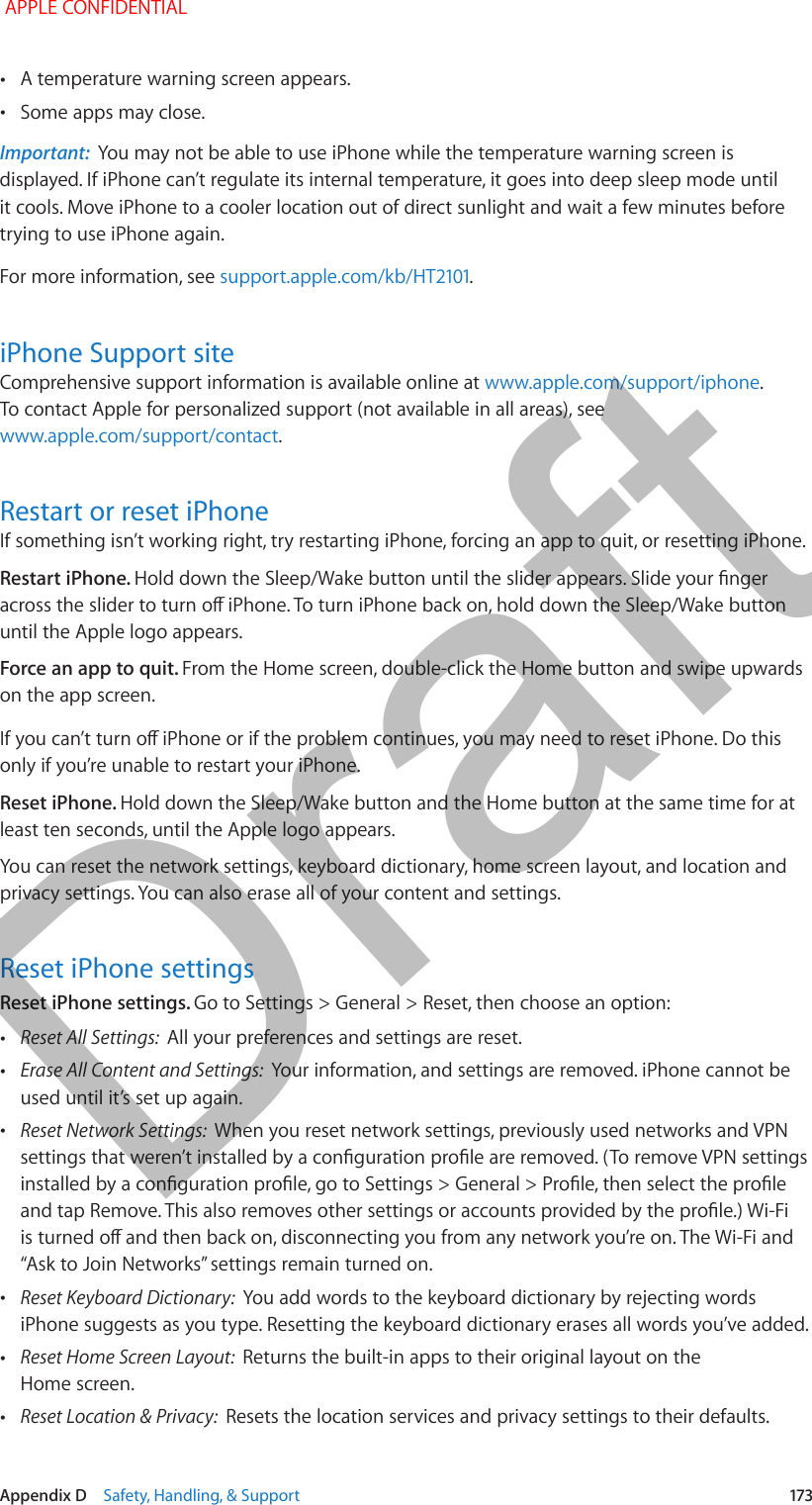   Appendix D    Safety, Handling, &amp; Support  173 •A temperature warning screen appears. •Some apps may close.Important:  You may not be able to use iPhone while the temperature warning screen is displayed. If iPhone can’t regulate its internal temperature, it goes into deep sleep mode until it cools. Move iPhone to a cooler location out of direct sunlight and wait a few minutes before trying to use iPhone again.For more information, see .iPhone Support siteComprehensive support information is available online at www.apple.com/support/iphone. To contact Apple for personalized support (not available in all areas), see www.apple.com/support/contact.Restart or reset iPhoneIf something isn’t working right, try restarting iPhone, forcing an app to quit, or resetting iPhone.Restart iPhone. until the Apple logo appears.Force an app to quit. From the Home screen, double-click the Home button and swipe upwards on the app screen.only if you’re unable to restart your iPhone.Reset iPhone. Hold down the Sleep/Wake button and the Home button at the same time for at least ten seconds, until the Apple logo appears.You can reset the network settings, keyboard dictionary, home screen layout, and location and privacy settings. You can also erase all of your content and settings.Reset iPhone settingsReset iPhone settings. Go to Settings &gt; General &gt; Reset, then choose an option: •Reset All Settings:  All your preferences and settings are reset. •Erase All Content and Settings:  Your information, and settings are removed. iPhone cannot be used until it’s set up again. •Reset Network Settings:  When you reset network settings, previously used networks and VPN  •Reset Keyboard Dictionary:  You add words to the keyboard dictionary by rejecting words iPhone suggests as you type. Resetting the keyboard dictionary erases all words you’ve added. •Reset Home Screen Layout:  Returns the built-in apps to their original layout on the Home screen. •Reset Location &amp; Privacy:  Resets the location services and privacy settings to their defaults. APPLE CONFIDENTIALDraft