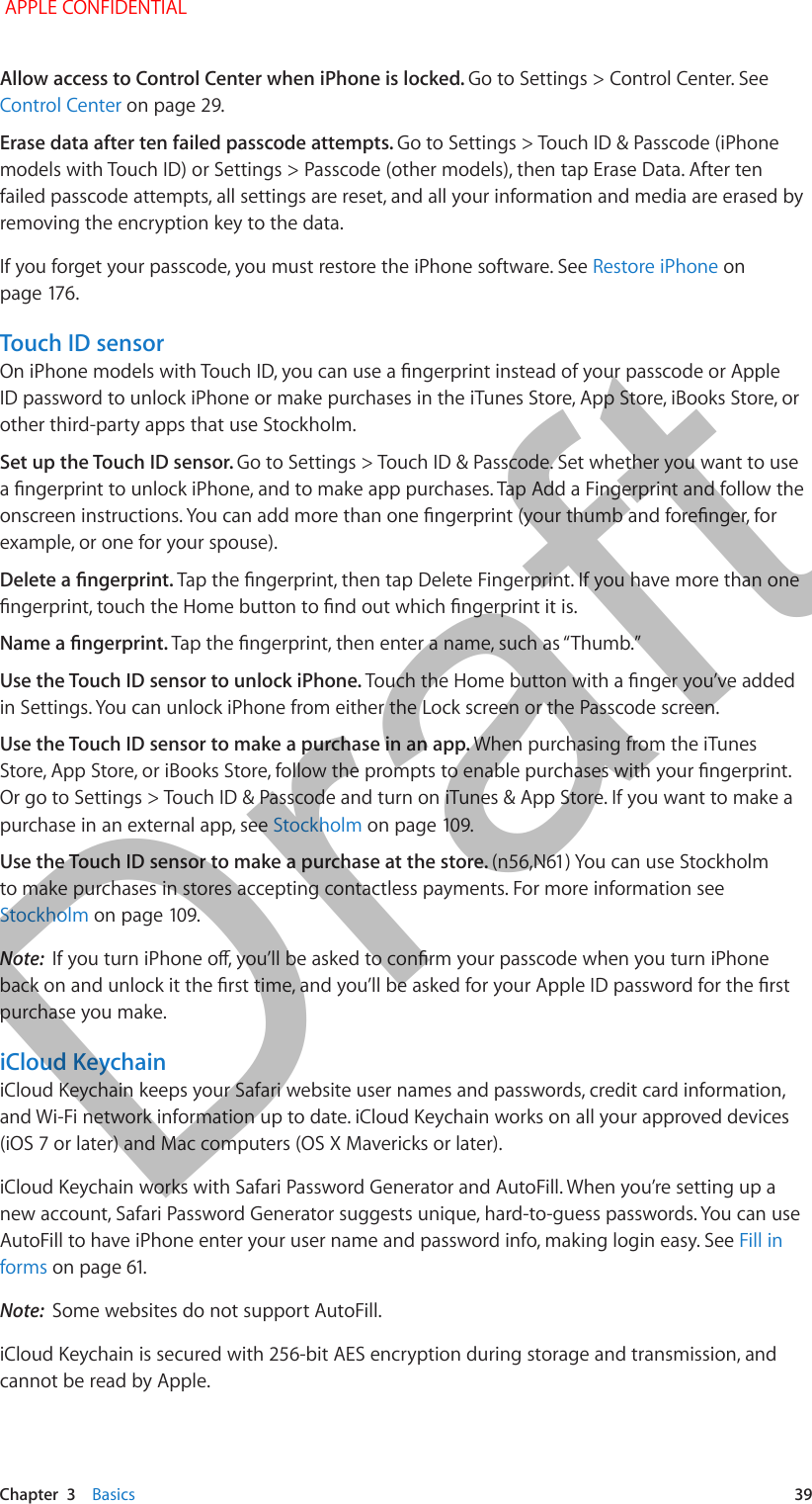   Chapter  3    Basics  39Allow access to Control Center when iPhone is locked. Go to Settings &gt; Control Center. See Control Center on page 29.Erase data after ten failed passcode attempts. Go to Settings &gt; Touch ID &amp; Passcode (iPhone models with Touch ID) or Settings &gt; Passcode (other models), then tap Erase Data. After ten failed passcode attempts, all settings are reset, and all your information and media are erased by removing the encryption key to the data.If you forget your passcode, you must restore the iPhone software. See Restore iPhone on page 176.Touch ID sensorOn iPhone models with Touch ID, you can use a ngerprint instead of your passcode or Apple ID password to unlock iPhone or make purchases in the iTunes Store, App Store, iBooks Store, or other third-party apps that use Stockholm. Set up the Touch ID sensor. Go to Settings &gt; Touch ID &amp; Passcode. Set whether you want to use a ngerprint to unlock iPhone, and to make app purchases. Tap Add a Fingerprint and follow the onscreen instructions. You can add more than one ngerprint (your thumb and forenger, for example, or one for your spouse). Delete a ngerprint. Tap the ngerprint, then tap Delete Fingerprint. If you have more than one ngerprint, touch the Home button to nd out which ngerprint it is.Name a ngerprint. Tap the ngerprint, then enter a name, such as “Thumb.”Use the Touch ID sensor to unlock iPhone. Touch the Home button with a nger you’ve added in Settings. You can unlock iPhone from either the Lock screen or the Passcode screen.Use the Touch ID sensor to make a purchase in an app. When purchasing from the iTunes Store, App Store, or iBooks Store, follow the prompts to enable purchases with your ngerprint. Or go to Settings &gt; Touch ID &amp; Passcode and turn on iTunes &amp; App Store. If you want to make a purchase in an external app, see Stockholm on page 109.Use the Touch ID sensor to make a purchase at the store. (n56,N61) You can use Stockholm to make purchases in stores accepting contactless payments. For more information see Stockholm on page 109.Note:  If you turn iPhone o, you’ll be asked to conrm your passcode when you turn iPhone back on and unlock it the rst time, and you’ll be asked for your Apple ID password for the rst purchase you make.iCloud KeychainiCloud Keychain keeps your Safari website user names and passwords, credit card information, and Wi-Fi network information up to date. iCloud Keychain works on all your approved devices (iOS 7 or later) and Mac computers (OS X Mavericks or later).iCloud Keychain works with Safari Password Generator and AutoFill. When you’re setting up a new account, Safari Password Generator suggests unique, hard-to-guess passwords. You can use AutoFill to have iPhone enter your user name and password info, making login easy. See Fill in forms on page 61.Note:  Some websites do not support AutoFill.iCloud Keychain is secured with 256-bit AES encryption during storage and transmission, and cannot be read by Apple. APPLE CONFIDENTIALDraft