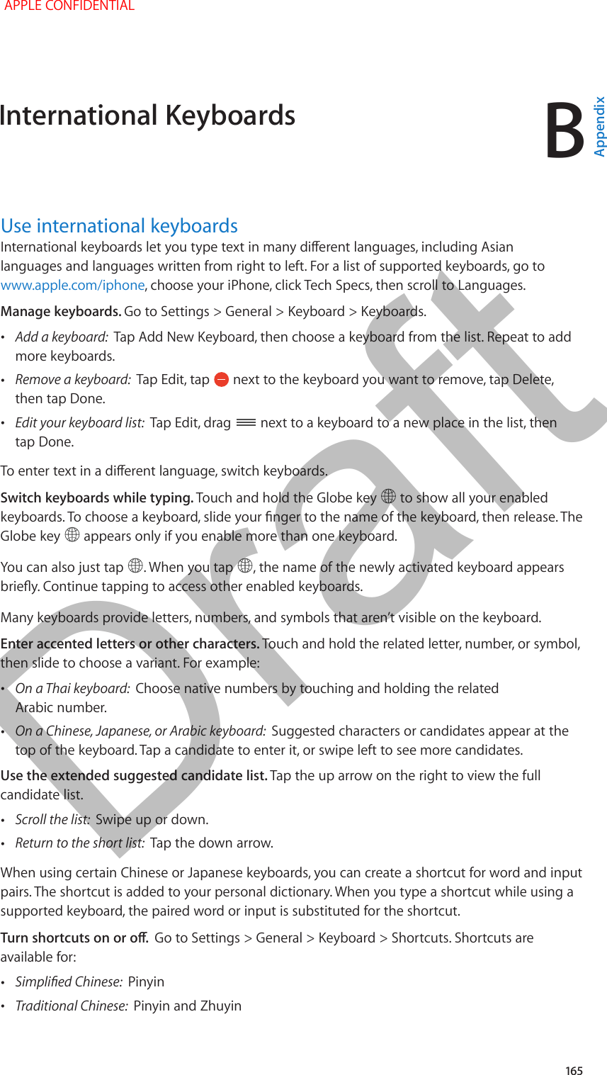 B   165Use international keyboardsInternational keyboards let you type text in many dierent languages, including Asian languages and languages written from right to left. For a list of supported keyboards, go to www.apple.com/iphone, choose your iPhone, click Tech Specs, then scroll to Languages.Manage keyboards. Go to Settings &gt; General &gt; Keyboard &gt; Keyboards. •Add a keyboard:  Tap Add New Keyboard, then choose a keyboard from the list. Repeat to add more keyboards. •Remove a keyboard:  Tap Edit, tap   next to the keyboard you want to remove, tap Delete, then tap Done. •Edit your keyboard list:  Tap Edit, drag   next to a keyboard to a new place in the list, then tap Done.To enter text in a dierent language, switch keyboards.Switch keyboards while typing. Touch and hold the Globe key   to show all your enabled keyboards. To choose a keyboard, slide your nger to the name of the keyboard, then release. The Globe key   appears only if you enable more than one keyboard.You can also just tap  . When you tap  , the name of the newly activated keyboard appears briey. Continue tapping to access other enabled keyboards.Many keyboards provide letters, numbers, and symbols that aren’t visible on the keyboard.Enter accented letters or other characters. Touch and hold the related letter, number, or symbol, then slide to choose a variant. For example: •On a Thai keyboard:  Choose native numbers by touching and holding the related Arabic number. •On a Chinese, Japanese, or Arabic keyboard:  Suggested characters or candidates appear at the top of the keyboard. Tap a candidate to enter it, or swipe left to see more candidates.Use the extended suggested candidate list. Tap the up arrow on the right to view the full candidate list. •Scroll the list:  Swipe up or down. •Return to the short list:  Tap the down arrow.When using certain Chinese or Japanese keyboards, you can create a shortcut for word and input pairs. The shortcut is added to your personal dictionary. When you type a shortcut while using a supported keyboard, the paired word or input is substituted for the shortcut. Turn shortcuts on or o.  Go to Settings &gt; General &gt; Keyboard &gt; Shortcuts. Shortcuts are available for: •Simplied Chinese:  Pinyin •Traditional Chinese:  Pinyin and ZhuyinInternational Keyboards APPLE CONFIDENTIALAppendixDraft