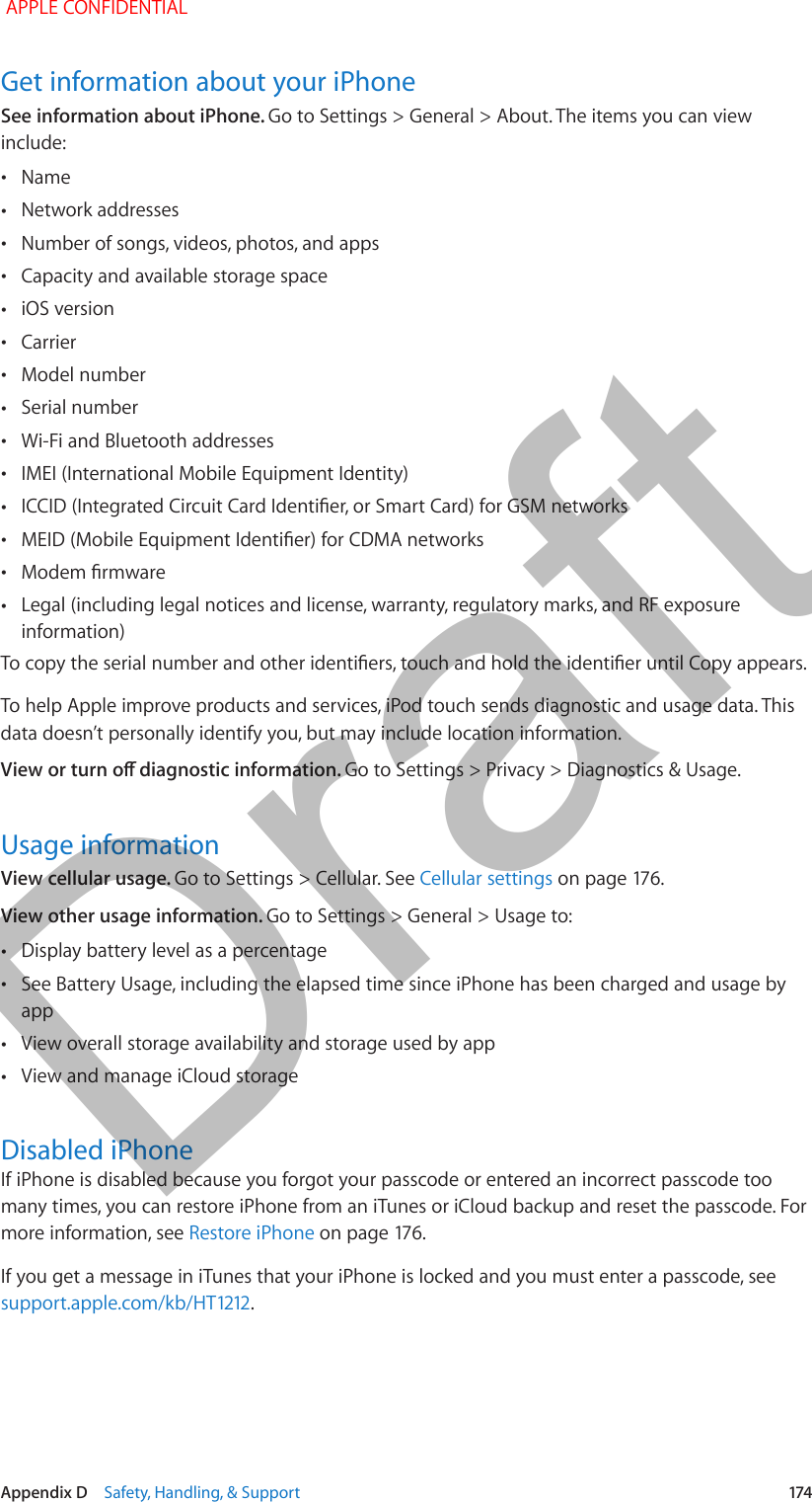  Appendix D    Safety, Handling, &amp; Support  174Get information about your iPhoneSee information about iPhone. Go to Settings &gt; General &gt; About. The items you can view include: •Name •Network addresses •Number of songs, videos, photos, and apps •Capacity and available storage space •iOS version •Carrier •Model number •Serial number •Wi-Fi and Bluetooth addresses •IMEI (International Mobile Equipment Identity) •ICCID (Integrated Circuit Card Identier, or Smart Card) for GSM networks •MEID (Mobile Equipment Identier) for CDMA networks •Modem rmware •Legal (including legal notices and license, warranty, regulatory marks, and RF exposure information)To copy the serial number and other identiers, touch and hold the identier until Copy appears.To help Apple improve products and services, iPod touch sends diagnostic and usage data. This data doesn’t personally identify you, but may include location information.View or turn o diagnostic information. Go to Settings &gt; Privacy &gt; Diagnostics &amp; Usage.Usage informationView cellular usage. Go to Settings &gt; Cellular. See Cellular settings on page 176.View other usage information. Go to Settings &gt; General &gt; Usage to: •Display battery level as a percentage •See Battery Usage, including the elapsed time since iPhone has been charged and usage by app •View overall storage availability and storage used by app •View and manage iCloud storageDisabled iPhoneIf iPhone is disabled because you forgot your passcode or entered an incorrect passcode too many times, you can restore iPhone from an iTunes or iCloud backup and reset the passcode. For more information, see Restore iPhone on page 176.If you get a message in iTunes that your iPhone is locked and you must enter a passcode, see support.apple.com/kb/HT1212. APPLE CONFIDENTIALDraft