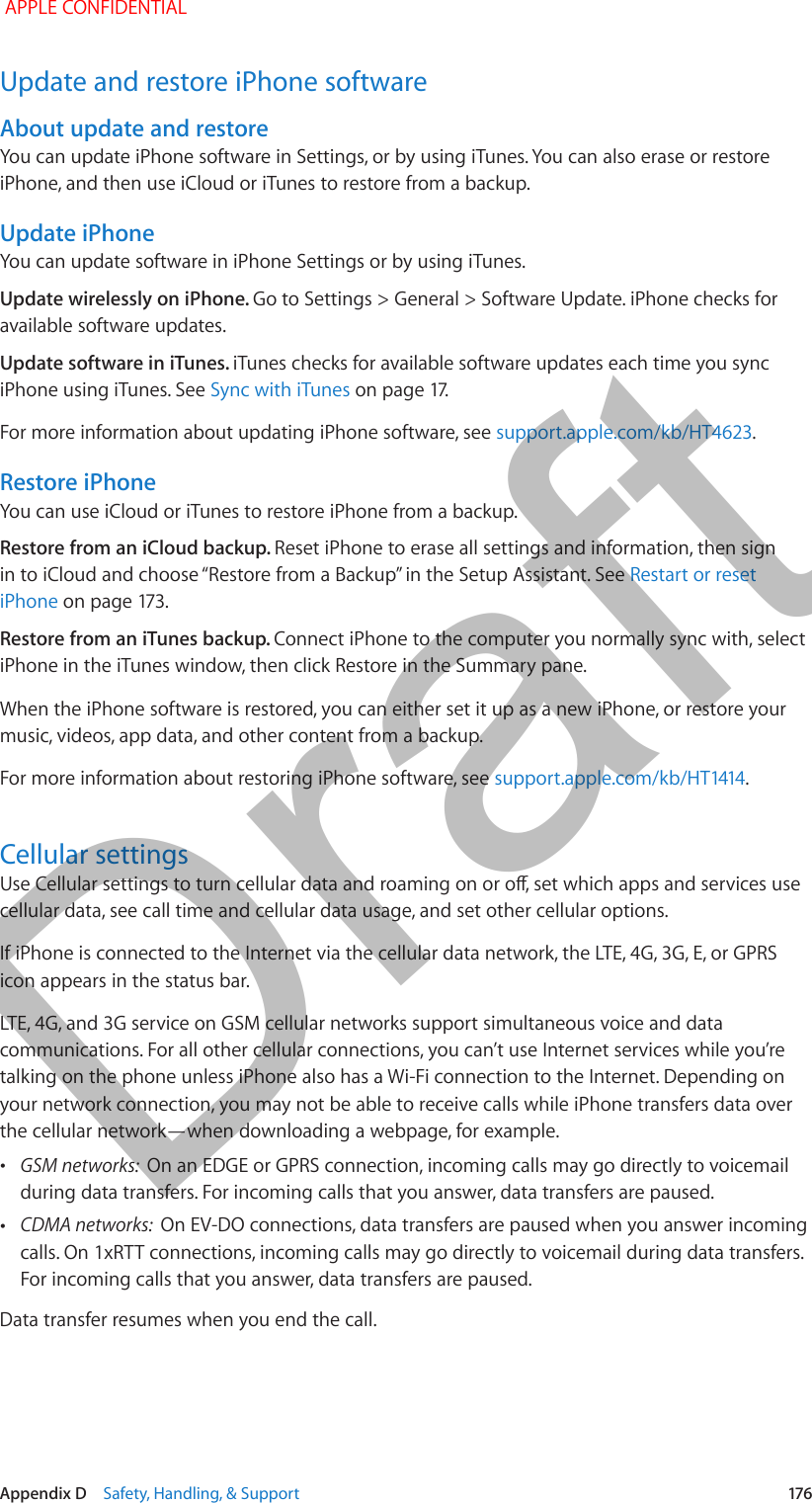   Appendix D    Safety, Handling, &amp; Support  176Update and restore iPhone softwareAbout update and restoreYou can update iPhone software in Settings, or by using iTunes. You can also erase or restore iPhone, and then use iCloud or iTunes to restore from a backup.Update iPhoneYou can update software in iPhone Settings or by using iTunes. Update wirelessly on iPhone. Go to Settings &gt; General &gt; Software Update. iPhone checks for available software updates.Update software in iTunes. iTunes checks for available software updates each time you sync iPhone using iTunes. See Sync with iTunes on page 17.For more information about updating iPhone software, see support.apple.com/kb/HT4623.Restore iPhoneYou can use iCloud or iTunes to restore iPhone from a backup. Restore from an iCloud backup. Reset iPhone to erase all settings and information, then sign in to iCloud and choose “Restore from a Backup” in the Setup Assistant. See Restart or reset iPhone on page 173.Restore from an iTunes backup. Connect iPhone to the computer you normally sync with, select iPhone in the iTunes window, then click Restore in the Summary pane.When the iPhone software is restored, you can either set it up as a new iPhone, or restore your music, videos, app data, and other content from a backup.For more information about restoring iPhone software, see support.apple.com/kb/HT1414.Cellular settingsUse Cellular settings to turn cellular data and roaming on or o, set which apps and services use cellular data, see call time and cellular data usage, and set other cellular options.If iPhone is connected to the Internet via the cellular data network, the LTE, 4G, 3G, E, or GPRS icon appears in the status bar.LTE, 4G, and 3G service on GSM cellular networks support simultaneous voice and data communications. For all other cellular connections, you can’t use Internet services while you’re talking on the phone unless iPhone also has a Wi-Fi connection to the Internet. Depending on your network connection, you may not be able to receive calls while iPhone transfers data over the cellular network—when downloading a webpage, for example. •GSM networks:  On an EDGE or GPRS connection, incoming calls may go directly to voicemail during data transfers. For incoming calls that you answer, data transfers are paused. •CDMA networks:  On EV-DO connections, data transfers are paused when you answer incoming calls. On 1xRTT connections, incoming calls may go directly to voicemail during data transfers. For incoming calls that you answer, data transfers are paused.Data transfer resumes when you end the call. APPLE CONFIDENTIALDraft