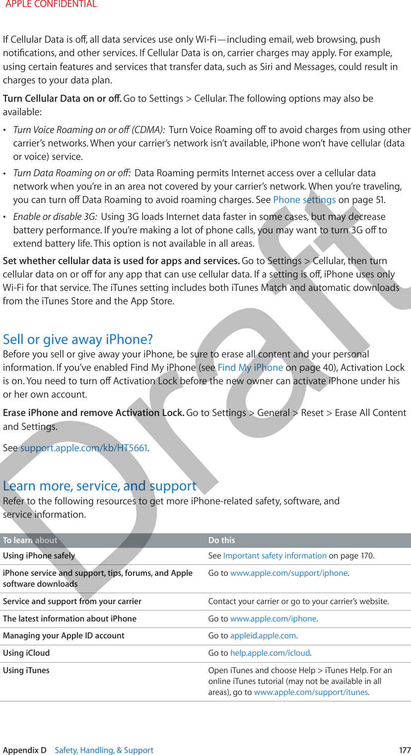   Appendix D    Safety, Handling, &amp; Support  177If Cellular Data is o, all data services use only Wi-Fi—including email, web browsing, push notications, and other services. If Cellular Data is on, carrier charges may apply. For example, using certain features and services that transfer data, such as Siri and Messages, could result in charges to your data plan.Turn Cellular Data on or o. Go to Settings &gt; Cellular. The following options may also be available: •Turn Voice Roaming on or o (CDMA):  Turn Voice Roaming o to avoid charges from using other carrier’s networks. When your carrier’s network isn’t available, iPhone won’t have cellular (data or voice) service. •Turn Data Roaming on or o:  Data Roaming permits Internet access over a cellular data network when you’re in an area not covered by your carrier’s network. When you’re traveling, you can turn o Data Roaming to avoid roaming charges. See Phone settings on page 51. •Enable or disable 3G:  Using 3G loads Internet data faster in some cases, but may decrease battery performance. If you’re making a lot of phone calls, you may want to turn 3G o to extend battery life. This option is not available in all areas.Set whether cellular data is used for apps and services. Go to Settings &gt; Cellular, then turn cellular data on or o for any app that can use cellular data. If a setting is o, iPhone uses only Wi-Fi for that service. The iTunes setting includes both iTunes Match and automatic downloads from the iTunes Store and the App Store.Sell or give away iPhone?Before you sell or give away your iPhone, be sure to erase all content and your personal information. If you’ve enabled Find My iPhone (see Find My iPhone on page 40), Activation Lock is on. You need to turn o Activation Lock before the new owner can activate iPhone under his or her own account.Erase iPhone and remove Activation Lock. Go to Settings &gt; General &gt; Reset &gt; Erase All Content and Settings.See support.apple.com/kb/HT5661.Learn more, service, and supportRefer to the following resources to get more iPhone-related safety, software, and service information.To learn about Do thisUsing iPhone safely See Important safety information on page 170.iPhone service and support, tips, forums, and Apple software downloadsGo to www.apple.com/support/iphone.Service and support from your carrier Contact your carrier or go to your carrier’s website.The latest information about iPhone Go to www.apple.com/iphone.Managing your Apple ID account Go to appleid.apple.com.Using iCloud Go to help.apple.com/icloud.Using iTunes Open iTunes and choose Help &gt; iTunes Help. For an online iTunes tutorial (may not be available in all areas), go to www.apple.com/support/itunes. APPLE CONFIDENTIALDraft