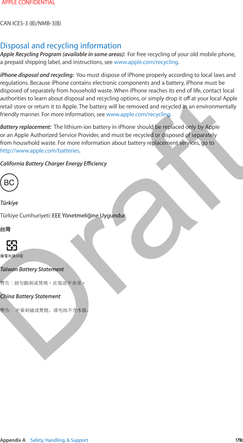   Appendix A    Safety, Handling, &amp; Support  179bDisposal and recycling informationApple Recycling Program (available in some areas):  iPhone disposal and recycling:  Battery replacement:  TürkiyeEEE Yönetmeliğine Uygundur.Taiwan Battery StatementChina Battery StatementDraft