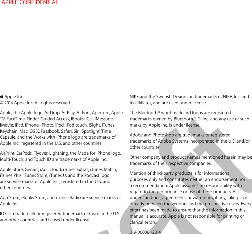  KApple Inc.© 2014 Apple Inc. All rights reserved.Apple, the Apple logo, AirDrop, AirPlay, AirPort, Aperture, Apple TV, FaceTime, Finder, Guided Access, iBooks, iCal, iMessage, iMovie, iPad, iPhone, iPhoto, iPod, iPod touch, iSight, iTunes, Keychain, Mac, OS X, Passbook, Safari, Siri, Spotlight, Time Capsule, and the Works with iPhone logo are trademarks of Apple Inc., registered in the U.S. and other countries.AirPrint, EarPods, Flyover, Lightning, the Made for iPhone logo, Multi-Touch, and Touch ID are trademarks of Apple Inc.Apple Store, Genius, iAd, iCloud, iTunes Extras, iTunes Match, iTunes Plus, iTunes Store, iTunes U, and the Podcast logo are service marks of Apple Inc., registered in the U.S. and other countries.App Store, iBooks Store, and iTunes Radio are service marks of Apple Inc.IOS is a trademark or registered trademark of Cisco in the U.S. and other countries and is used under license.NIKE and the Swoosh Design are trademarks of NIKE, Inc. and its aliates, and are used under license.The Bluetooth® word mark and logos are registered trademarks owned by Bluetooth SIG, Inc. and any use of such marks by Apple Inc. is under license.Adobe and Photoshop are trademarks or registered trademarks of Adobe Systems Incorporated in the U.S. and/or other countries.Other company and product names mentioned herein may be trademarks of their respective companies.Mention of third-party products is for informational purposes only and constitutes neither an endorsement nor a recommendation. Apple assumes no responsibility with regard to the performance or use of these products. All understandings, agreements, or warranties, if any, take place directly between the vendors and the prospective users. Every eort has been made to ensure that the information in this manual is accurate. Apple is not responsible for printing or clerical errors.019-00038 /2014 APPLE CONFIDENTIALDraft