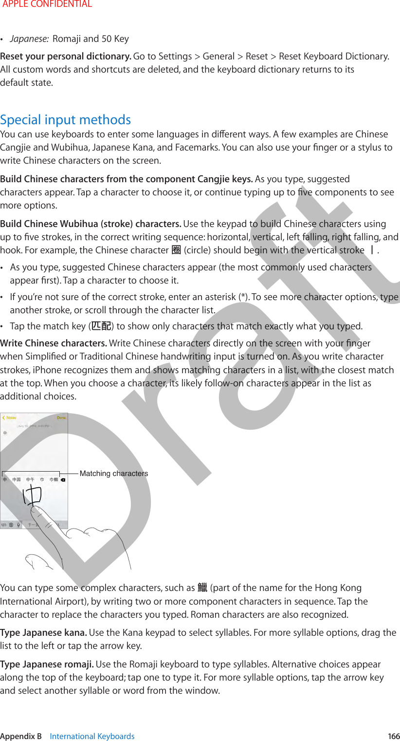   Appendix B    International Keyboards  166 •Japanese:  Romaji and 50 KeyReset your personal dictionary. Go to Settings &gt; General &gt; Reset &gt; Reset Keyboard Dictionary. All custom words and shortcuts are deleted, and the keyboard dictionary returns to its default state.Special input methodsYou can use keyboards to enter some languages in dierent ways. A few examples are Chinese Cangjie and Wubihua, Japanese Kana, and Facemarks. You can also use your nger or a stylus to write Chinese characters on the screen.Build Chinese characters from the component Cangjie keys. As you type, suggested characters appear. Tap a character to choose it, or continue typing up to ve components to see more options.Build Chinese Wubihua (stroke) characters. Use the keypad to build Chinese characters using up to ve strokes, in the correct writing sequence: horizontal, vertical, left falling, right falling, and hook. For example, the Chinese character 圈 (circle) should begin with the vertical stroke 丨. •As you type, suggested Chinese characters appear (the most commonly used characters appear rst). Tap a character to choose it. •If you’re not sure of the correct stroke, enter an asterisk (*). To see more character options, type another stroke, or scroll through the character list. •Tap the match key (匹配) to show only characters that match exactly what you typed.Write Chinese characters. Write Chinese characters directly on the screen with your nger when Simplied or Traditional Chinese handwriting input is turned on. As you write character strokes, iPhone recognizes them and shows matching characters in a list, with the closest match at the top. When you choose a character, its likely follow-on characters appear in the list as additional choices.Matching charactersMatching charactersYou can type some complex characters, such as 鱲 (part of the name for the Hong Kong International Airport), by writing two or more component characters in sequence. Tap the character to replace the characters you typed. Roman characters are also recognized.Type Japanese kana. Use the Kana keypad to select syllables. For more syllable options, drag the list to the left or tap the arrow key.Type Japanese romaji. Use the Romaji keyboard to type syllables. Alternative choices appear along the top of the keyboard; tap one to type it. For more syllable options, tap the arrow key and select another syllable or word from the window. APPLE CONFIDENTIALDraft