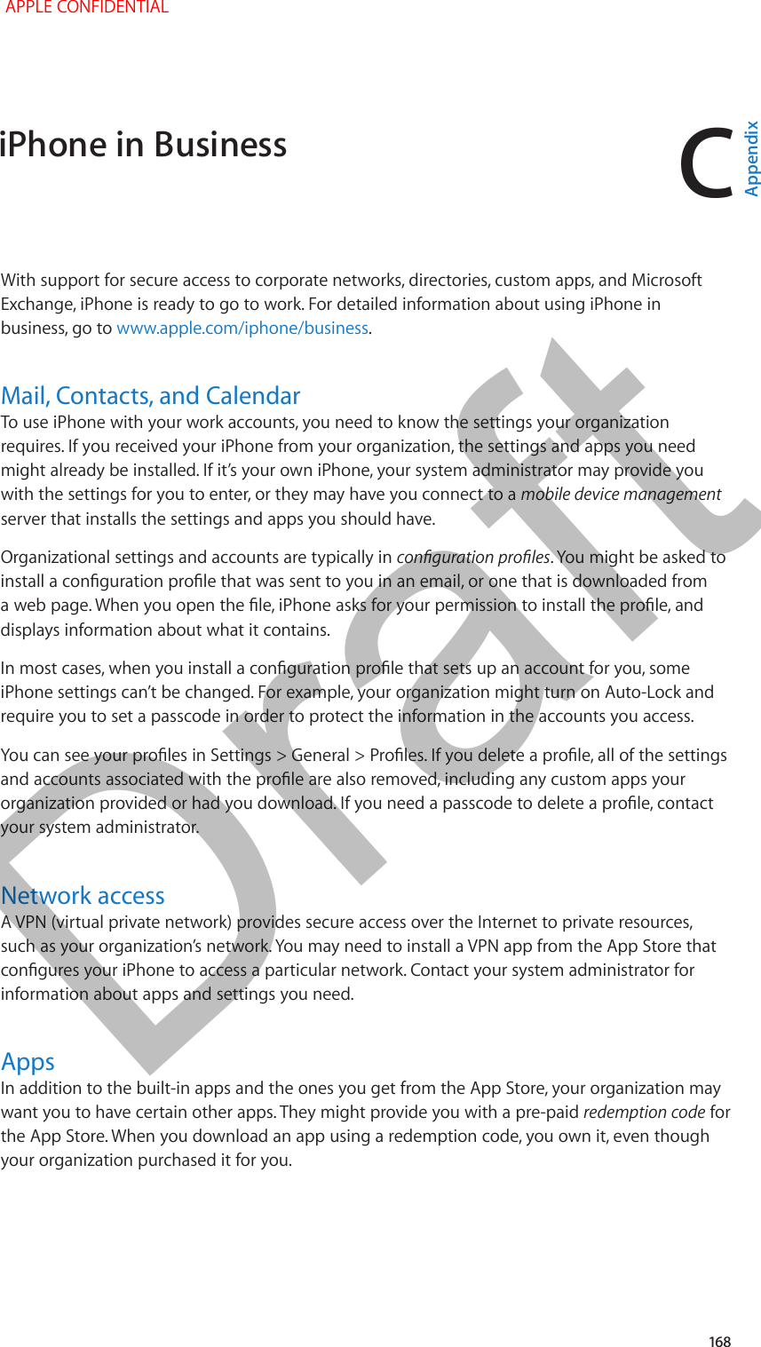 C   168With support for secure access to corporate networks, directories, custom apps, and Microsoft Exchange, iPhone is ready to go to work. For detailed information about using iPhone in business, go to www.apple.com/iphone/business.Mail, Contacts, and CalendarTo use iPhone with your work accounts, you need to know the settings your organization requires. If you received your iPhone from your organization, the settings and apps you need might already be installed. If it’s your own iPhone, your system administrator may provide you with the settings for you to enter, or they may have you connect to a mobile device management server that installs the settings and apps you should have.Organizational settings and accounts are typically in conguration proles. You might be asked to install a conguration prole that was sent to you in an email, or one that is downloaded from a web page. When you open the le, iPhone asks for your permission to install the prole, and displays information about what it contains.In most cases, when you install a conguration prole that sets up an account for you, some iPhone settings can’t be changed. For example, your organization might turn on Auto-Lock and require you to set a passcode in order to protect the information in the accounts you access.You can see your proles in Settings &gt; General &gt; Proles. If you delete a prole, all of the settings and accounts associated with the prole are also removed, including any custom apps your organization provided or had you download. If you need a passcode to delete a prole, contact your system administrator.Network accessA VPN (virtual private network) provides secure access over the Internet to private resources, such as your organization’s network. You may need to install a VPN app from the App Store that congures your iPhone to access a particular network. Contact your system administrator for information about apps and settings you need.  AppsIn addition to the built-in apps and the ones you get from the App Store, your organization may want you to have certain other apps. They might provide you with a pre-paid redemption code for the App Store. When you download an app using a redemption code, you own it, even though your organization purchased it for you.iPhone in Business APPLE CONFIDENTIALAppendixDraft