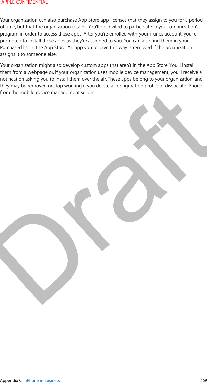   Appendix C    iPhone in Business  169Your organization can also purchase App Store app licenses that they assign to you for a period of time, but that the organization retains. You’ll be invited to participate in your organization’s program in order to access these apps. After you’re enrolled with your iTunes account, you’re prompted to install these apps as they’re assigned to you. You can also nd them in your Purchased list in the App Store. An app you receive this way is removed if the organization assigns it to someone else.Your organization might also develop custom apps that aren’t in the App Store. You’ll install them from a webpage or, if your organization uses mobile device management, you’ll receive a notication asking you to install them over the air. These apps belong to your organization, and they may be removed or stop working if you delete a conguration prole or dissociate iPhone from the mobile device management server. APPLE CONFIDENTIALDraft