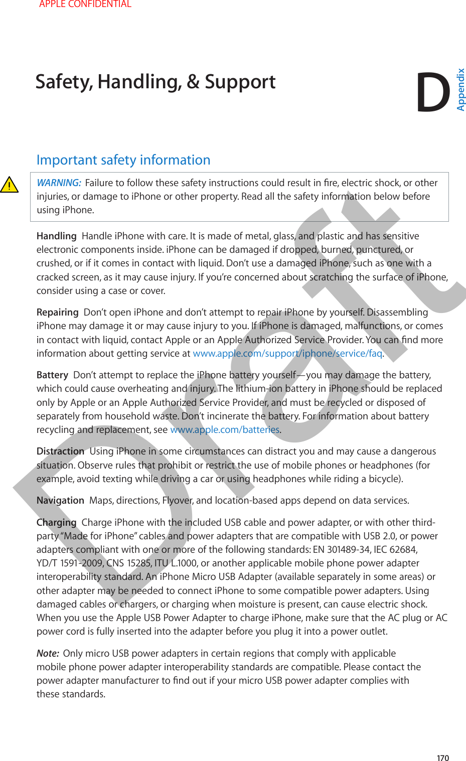 D   17 0Important safety informationWARNING:  Failure to follow these safety instructions could result in re, electric shock, or other injuries, or damage to iPhone or other property. Read all the safety information below before using iPhone.Handling  Handle iPhone with care. It is made of metal, glass, and plastic and has sensitive electronic components inside. iPhone can be damaged if dropped, burned, punctured, or crushed, or if it comes in contact with liquid. Don’t use a damaged iPhone, such as one with a cracked screen, as it may cause injury. If you’re concerned about scratching the surface of iPhone, consider using a case or cover.Repairing  Don’t open iPhone and don’t attempt to repair iPhone by yourself. Disassembling iPhone may damage it or may cause injury to you. If iPhone is damaged, malfunctions, or comes in contact with liquid, contact Apple or an Apple Authorized Service Provider. You can nd more information about getting service at www.apple.com/support/iphone/service/faq.Battery  Don’t attempt to replace the iPhone battery yourself—you may damage the battery, which could cause overheating and injury. The lithium-ion battery in iPhone should be replaced only by Apple or an Apple Authorized Service Provider, and must be recycled or disposed of separately from household waste. Don’t incinerate the battery. For information about battery recycling and replacement, see www.apple.com/batteries.Distraction  Using iPhone in some circumstances can distract you and may cause a dangerous situation. Observe rules that prohibit or restrict the use of mobile phones or headphones (for example, avoid texting while driving a car or using headphones while riding a bicycle).Navigation  Maps, directions, Flyover, and location-based apps depend on data services.Charging  Charge iPhone with the included USB cable and power adapter, or with other third-party “Made for iPhone” cables and power adapters that are compatible with USB 2.0, or power adapters compliant with one or more of the following standards: EN 301489-34, IEC 62684, YD/T 1591-2009, CNS 15285, ITU L.1000, or another applicable mobile phone power adapter interoperability standard. An iPhone Micro USB Adapter (available separately in some areas) or other adapter may be needed to connect iPhone to some compatible power adapters. Using damaged cables or chargers, or charging when moisture is present, can cause electric shock. When you use the Apple USB Power Adapter to charge iPhone, make sure that the AC plug or AC power cord is fully inserted into the adapter before you plug it into a power outlet.Note:  Only micro USB power adapters in certain regions that comply with applicable mobile phone power adapter interoperability standards are compatible. Please contact the power adapter manufacturer to nd out if your micro USB power adapter complies with these standards.Safety, Handling, &amp; Support APPLE CONFIDENTIALAppendixDraft