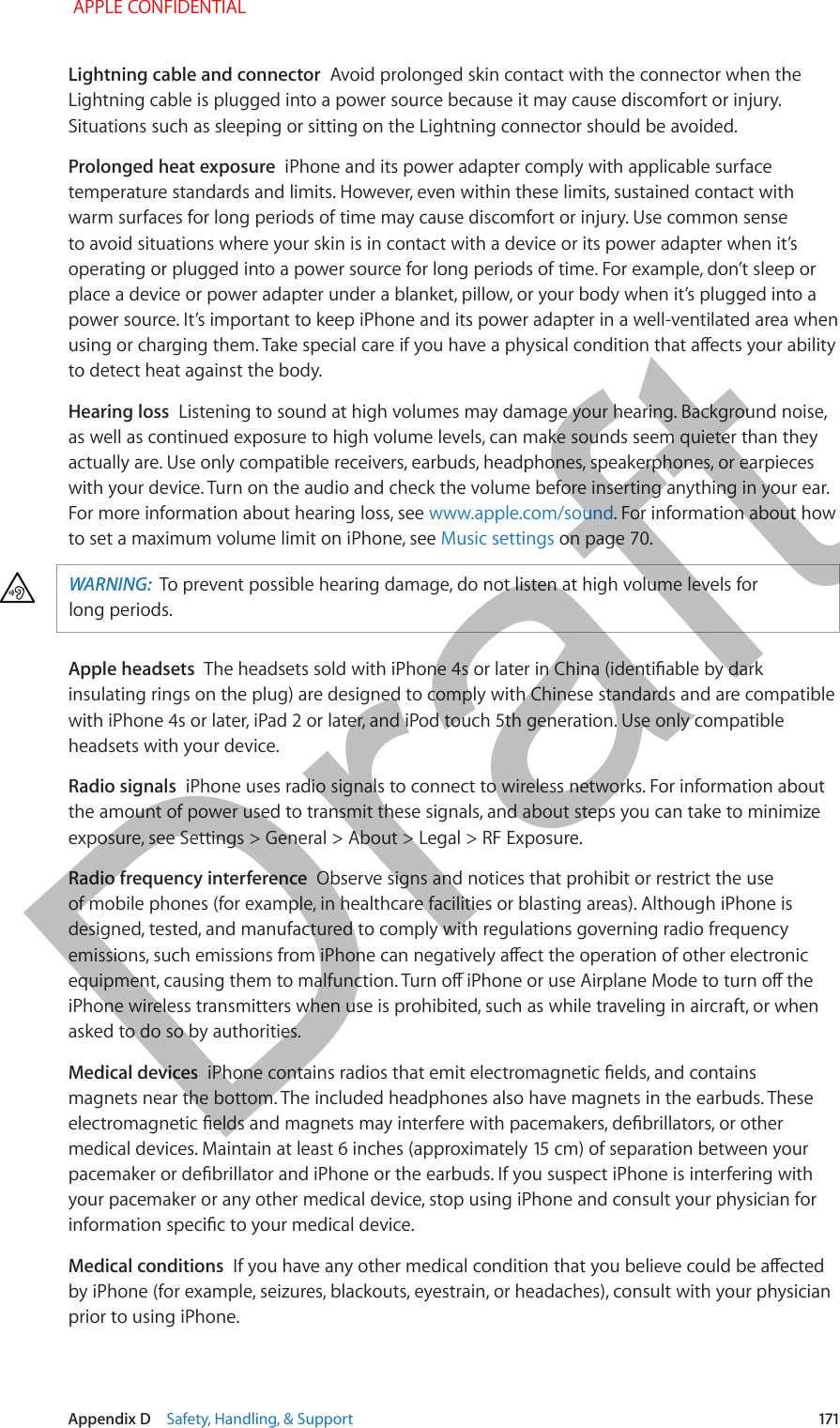   Appendix D    Safety, Handling, &amp; Support  171Lightning cable and connector  Avoid prolonged skin contact with the connector when the Lightning cable is plugged into a power source because it may cause discomfort or injury. Situations such as sleeping or sitting on the Lightning connector should be avoided.Prolonged heat exposure  iPhone and its power adapter comply with applicable surface temperature standards and limits. However, even within these limits, sustained contact with warm surfaces for long periods of time may cause discomfort or injury. Use common sense to avoid situations where your skin is in contact with a device or its power adapter when it’s operating or plugged into a power source for long periods of time. For example, don’t sleep or place a device or power adapter under a blanket, pillow, or your body when it’s plugged into a power source. It’s important to keep iPhone and its power adapter in a well-ventilated area when using or charging them. Take special care if you have a physical condition that aects your ability to detect heat against the body.Hearing loss  Listening to sound at high volumes may damage your hearing. Background noise, as well as continued exposure to high volume levels, can make sounds seem quieter than they actually are. Use only compatible receivers, earbuds, headphones, speakerphones, or earpieces with your device. Turn on the audio and check the volume before inserting anything in your ear. For more information about hearing loss, see www.apple.com/sound. For information about how to set a maximum volume limit on iPhone, see Music settings on page 70.WARNING:  To prevent possible hearing damage, do not listen at high volume levels for long periods.Apple headsets  The headsets sold with iPhone 4s or later in China (identiable by dark insulating rings on the plug) are designed to comply with Chinese standards and are compatible with iPhone 4s or later, iPad 2 or later, and iPod touch 5th generation. Use only compatible headsets with your device.Radio signals  iPhone uses radio signals to connect to wireless networks. For information about the amount of power used to transmit these signals, and about steps you can take to minimize exposure, see Settings &gt; General &gt; About &gt; Legal &gt; RF Exposure.Radio frequency interference  Observe signs and notices that prohibit or restrict the use of mobile phones (for example, in healthcare facilities or blasting areas). Although iPhone is designed, tested, and manufactured to comply with regulations governing radio frequency emissions, such emissions from iPhone can negatively aect the operation of other electronic equipment, causing them to malfunction. Turn o iPhone or use Airplane Mode to turn o the iPhone wireless transmitters when use is prohibited, such as while traveling in aircraft, or when asked to do so by authorities.Medical devices  iPhone contains radios that emit electromagnetic elds, and contains magnets near the bottom. The included headphones also have magnets in the earbuds. These electromagnetic elds and magnets may interfere with pacemakers, debrillators, or other medical devices. Maintain at least 6 inches (approximately 15 cm) of separation between your pacemaker or debrillator and iPhone or the earbuds. If you suspect iPhone is interfering with your pacemaker or any other medical device, stop using iPhone and consult your physician for information specic to your medical device.Medical conditions  If you have any other medical condition that you believe could be aected by iPhone (for example, seizures, blackouts, eyestrain, or headaches), consult with your physician prior to using iPhone.  APPLE CONFIDENTIALDraft