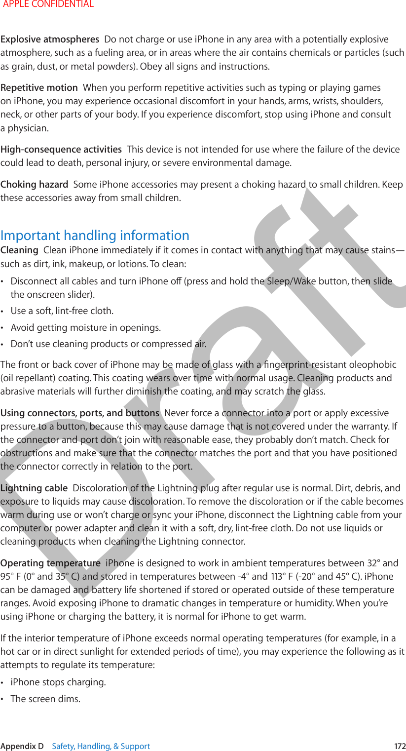  Appendix D    Safety, Handling, &amp; Support  172Explosive atmospheres  Do not charge or use iPhone in any area with a potentially explosive atmosphere, such as a fueling area, or in areas where the air contains chemicals or particles (such as grain, dust, or metal powders). Obey all signs and instructions.Repetitive motion  When you perform repetitive activities such as typing or playing games on iPhone, you may experience occasional discomfort in your hands, arms, wrists, shoulders, neck, or other parts of your body. If you experience discomfort, stop using iPhone and consult a physician.High-consequence activities  This device is not intended for use where the failure of the device could lead to death, personal injury, or severe environmental damage.Choking hazard  Some iPhone accessories may present a choking hazard to small children. Keep these accessories away from small children.Important handling informationCleaning  Clean iPhone immediately if it comes in contact with anything that may cause stains—such as dirt, ink, makeup, or lotions. To clean: •Disconnect all cables and turn iPhone o (press and hold the Sleep/Wake button, then slide the onscreen slider). •Use a soft, lint-free cloth. •Avoid getting moisture in openings. •Don’t use cleaning products or compressed air.The front or back cover of iPhone may be made of glass with a ngerprint-resistant oleophobic (oil repellant) coating. This coating wears over time with normal usage. Cleaning products and abrasive materials will further diminish the coating, and may scratch the glass.Using connectors, ports, and buttons  Never force a connector into a port or apply excessive pressure to a button, because this may cause damage that is not covered under the warranty. If the connector and port don’t join with reasonable ease, they probably don’t match. Check for obstructions and make sure that the connector matches the port and that you have positioned the connector correctly in relation to the port.Lightning cable  Discoloration of the Lightning plug after regular use is normal. Dirt, debris, and exposure to liquids may cause discoloration. To remove the discoloration or if the cable becomes warm during use or won’t charge or sync your iPhone, disconnect the Lightning cable from your computer or power adapter and clean it with a soft, dry, lint-free cloth. Do not use liquids or cleaning products when cleaning the Lightning connector.Operating temperature  iPhone is designed to work in ambient temperatures between 32° and 95° F (0° and 35° C) and stored in temperatures between -4° and 113° F (-20° and 45° C). iPhone can be damaged and battery life shortened if stored or operated outside of these temperature ranges. Avoid exposing iPhone to dramatic changes in temperature or humidity. When you’re using iPhone or charging the battery, it is normal for iPhone to get warm.If the interior temperature of iPhone exceeds normal operating temperatures (for example, in a hot car or in direct sunlight for extended periods of time), you may experience the following as it attempts to regulate its temperature: •iPhone stops charging. •The screen dims. APPLE CONFIDENTIALDraft