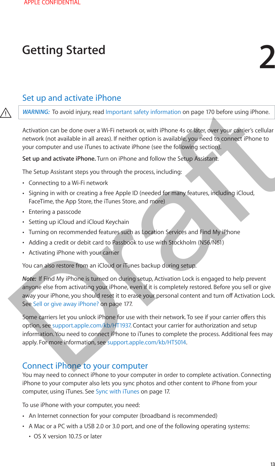 2   13Set up and activate iPhone·WARNING:  To avoid injury, read Important safety information on page 170 before using iPhone.Activation can be done over a Wi-Fi network or, with iPhone 4s or later, over your carrier’s cellular network (not available in all areas). If neither option is available, you need to connect iPhone to your computer and use iTunes to activate iPhone (see the following section).Set up and activate iPhone. Turn on iPhone and follow the Setup Assistant.The Setup Assistant steps you through the process, including:  •Connecting to a Wi-Fi network •Signing in with or creating a free Apple ID (needed for many features, including iCloud, FaceTime, the App Store, the iTunes Store, and more) •Entering a passcode •Setting up iCloud and iCloud Keychain •Turning on recommended features such as Location Services and Find My iPhone •Adding a credit or debit card to Passbook to use with Stockholm (N56/N61) •Activating iPhone with your carrierYou can also restore from an iCloud or iTunes backup during setup. Note:  If Find My iPhone is turned on during setup, Activation Lock is engaged to help prevent anyone else from activating your iPhone, even if it is completely restored. Before you sell or give away your iPhone, you should reset it to erase your personal content and turn o Activation Lock. See Sell or give away iPhone? on page 177.Some carriers let you unlock iPhone for use with their network. To see if your carrier oers this option, see support.apple.com/kb/HT1937. Contact your carrier for authorization and setup information. You need to connect iPhone to iTunes to complete the process. Additional fees may apply. For more information, see support.apple.com/kb/HT5014.Connect iPhone to your computerYou may need to connect iPhone to your computer in order to complete activation. Connecting iPhone to your computer also lets you sync photos and other content to iPhone from your computer, using iTunes. See Sync with iTunes on page 17. To use iPhone with your computer, you need: •An Internet connection for your computer (broadband is recommended) •A Mac or a PC with a USB 2.0 or 3.0 port, and one of the following operating systems: •OS X version 10.7.5 or laterGetting Started APPLE CONFIDENTIALDraft