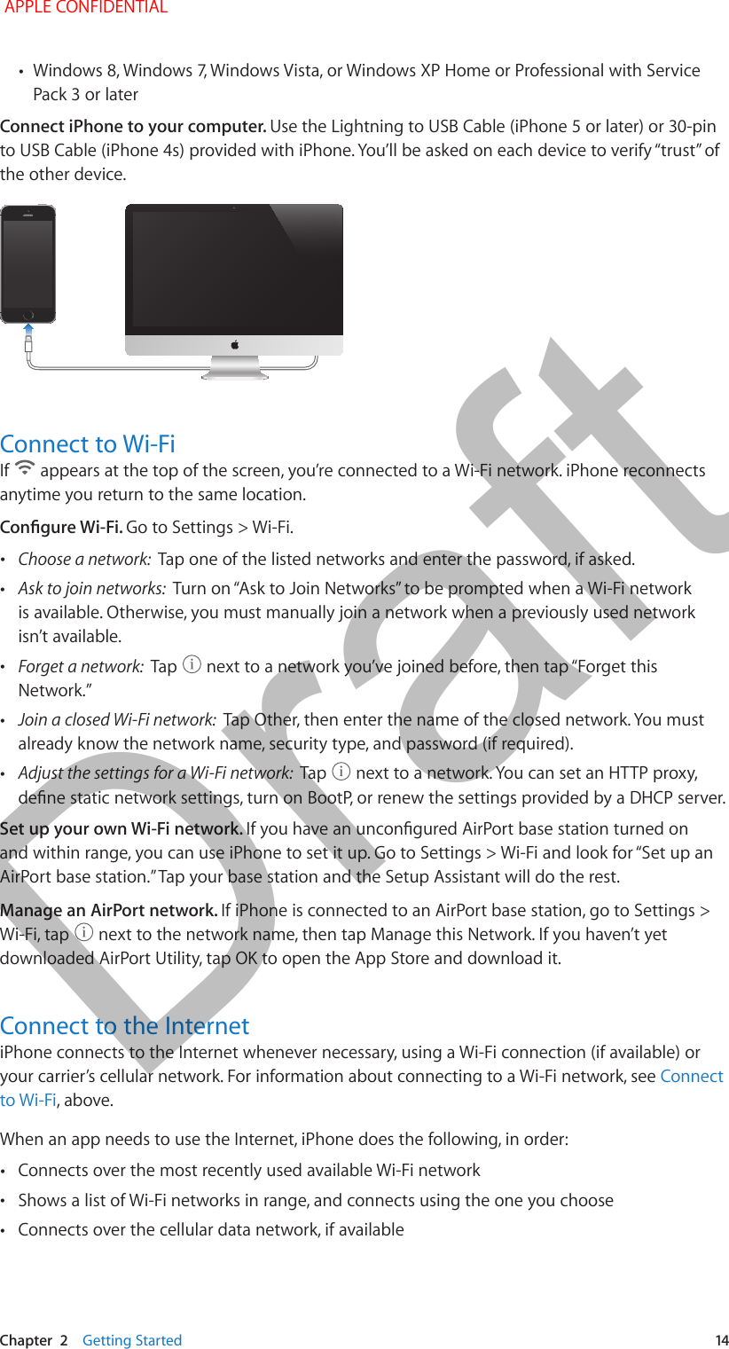   Chapter  2    Getting Started  14 •Windows 8, Windows 7, Windows Vista, or Windows XP Home or Professional with Service Pack 3 or laterConnect iPhone to your computer. Use the Lightning to USB Cable (iPhone 5 or later) or 30-pin to USB Cable (iPhone 4s) provided with iPhone. You’ll be asked on each device to verify “trust” of the other device.Connect to Wi-FiIf   appears at the top of the screen, you’re connected to a Wi-Fi network. iPhone reconnects anytime you return to the same location. Congure Wi-Fi. Go to Settings &gt; Wi-Fi. •Choose a network:  Tap one of the listed networks and enter the password, if asked. •Ask to join networks:  Turn on “Ask to Join Networks” to be prompted when a Wi-Fi network is available. Otherwise, you must manually join a network when a previously used network isn’t available. •Forget a network:  Tap   next to a network you’ve joined before, then tap “Forget this Network.” •Join a closed Wi-Fi network:  Tap Other, then enter the name of the closed network. You must already know the network name, security type, and password (if required). •Adjust the settings for a Wi-Fi network:  Tap   next to a network. You can set an HTTP proxy, dene static network settings, turn on BootP, or renew the settings provided by a DHCP server.Set up your own Wi-Fi network. If you have an uncongured AirPort base station turned on and within range, you can use iPhone to set it up. Go to Settings &gt; Wi-Fi and look for “Set up an AirPort base station.” Tap your base station and the Setup Assistant will do the rest.Manage an AirPort network. If iPhone is connected to an AirPort base station, go to Settings &gt; Wi-Fi, tap   next to the network name, then tap Manage this Network. If you haven’t yet downloaded AirPort Utility, tap OK to open the App Store and download it.Connect to the InternetiPhone connects to the Internet whenever necessary, using a Wi-Fi connection (if available) or your carrier’s cellular network. For information about connecting to a Wi-Fi network, see Connect to Wi-Fi, above.When an app needs to use the Internet, iPhone does the following, in order: •Connects over the most recently used available Wi-Fi network •Shows a list of Wi-Fi networks in range, and connects using the one you choose •Connects over the cellular data network, if available APPLE CONFIDENTIALDraft