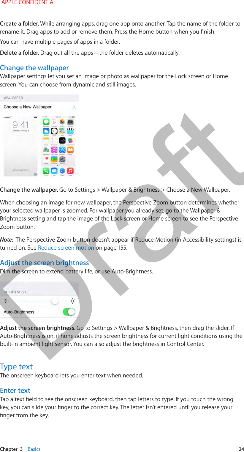   Chapter  3    Basics  24Create a folder. While arranging apps, drag one app onto another. Tap the name of the folder to rename it. Drag apps to add or remove them. Press the Home button when you nish.You can have multiple pages of apps in a folder.Delete a folder. Drag out all the apps—the folder deletes automatically.Change the wallpaperWallpaper settings let you set an image or photo as wallpaper for the Lock screen or Home screen. You can choose from dynamic and still images.Change the wallpaper. Go to Settings &gt; Wallpaper &amp; Brightness &gt; Choose a New Wallpaper. When choosing an image for new wallpaper, the Perspective Zoom button determines whether your selected wallpaper is zoomed. For wallpaper you already set, go to the Wallpaper &amp; Brightness setting and tap the image of the Lock screen or Home screen to see the Perspective Zoom button.Note:  The Perspective Zoom button doesn’t appear if Reduce Motion (in Accessibility settings) is turned on. See Reduce screen motion on page 155.Adjust the screen brightnessDim the screen to extend battery life, or use Auto-Brightness.Adjust the screen brightness. Go to Settings &gt; Wallpaper &amp; Brightness, then drag the slider. If Auto-Brightness is on, iPhone adjusts the screen brightness for current light conditions using the built-in ambient light sensor. You can also adjust the brightness in Control Center.Type textThe onscreen keyboard lets you enter text when needed.Enter textTap a text eld to see the onscreen keyboard, then tap letters to type. If you touch the wrong key, you can slide your nger to the correct key. The letter isn’t entered until you release your nger from the key. APPLE CONFIDENTIALDraft