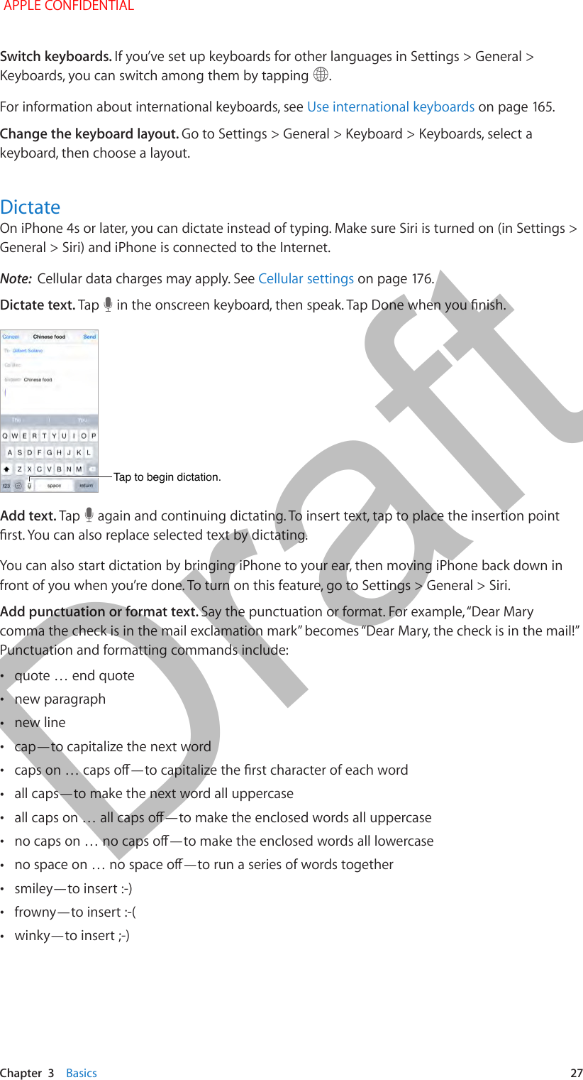   Chapter  3    Basics  27Switch keyboards. If you’ve set up keyboards for other languages in Settings &gt; General &gt; Keyboards, you can switch among them by tapping  .For information about international keyboards, see Use international keyboards on page 165.Change the keyboard layout. Go to Settings &gt; General &gt; Keyboard &gt; Keyboards, select a keyboard, then choose a layout. DictateOn iPhone 4s or later, you can dictate instead of typing. Make sure Siri is turned on (in Settings &gt; General &gt; Siri) and iPhone is connected to the Internet.Note:  Cellular data charges may apply. See Cellular settings on page 176.Dictate text. Tap   in the onscreen keyboard, then speak. Tap Done when you nish.Tap to begin dictation.Tap to begin dictation.Add text. Tap   again and continuing dictating. To insert text, tap to place the insertion point rst. You can also replace selected text by dictating.You can also start dictation by bringing iPhone to your ear, then moving iPhone back down in front of you when you’re done. To turn on this feature, go to Settings &gt; General &gt; Siri.Add punctuation or format text. Say the punctuation or format. For example, “Dear Mary comma the check is in the mail exclamation mark” becomes “Dear Mary, the check is in the mail!” Punctuation and formatting commands include: •quote … end quote •new paragraph •new line •cap—to capitalize the next word •caps on … caps o—to capitalize the rst character of each word •all caps—to make the next word all uppercase •all caps on … all caps o—to make the enclosed words all uppercase •no caps on … no caps o—to make the enclosed words all lowercase •no space on … no space o—to run a series of words together •smiley—to insert :-) •frowny—to insert :-( •winky—to insert ;-) APPLE CONFIDENTIALDraft