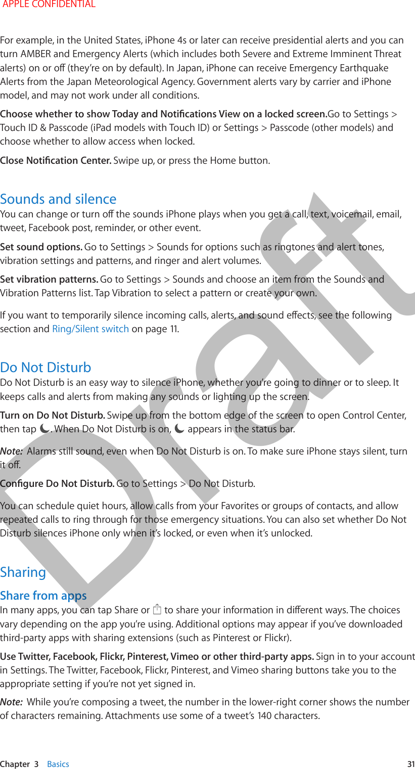   Chapter  3    Basics  31For example, in the United States, iPhone 4s or later can receive presidential alerts and you can turn AMBER and Emergency Alerts (which includes both Severe and Extreme Imminent Threat alerts) on or o (they’re on by default). In Japan, iPhone can receive Emergency Earthquake Alerts from the Japan Meteorological Agency. Government alerts vary by carrier and iPhone model, and may not work under all conditions.Choose whether to show Today and Notications View on a locked screen.Go to Settings &gt; Touch ID &amp; Passcode (iPad models with Touch ID) or Settings &gt; Passcode (other models) and choose whether to allow access when locked.Close Notication Center. Swipe up, or press the Home button. Sounds and silenceYou can change or turn o the sounds iPhone plays when you get a call, text, voicemail, email, tweet, Facebook post, reminder, or other event. Set sound options. Go to Settings &gt; Sounds for options such as ringtones and alert tones, vibration settings and patterns, and ringer and alert volumes.Set vibration patterns. Go to Settings &gt; Sounds and choose an item from the Sounds and Vibration Patterns list. Tap Vibration to select a pattern or create your own. If you want to temporarily silence incoming calls, alerts, and sound eects, see the following section and Ring/Silent switch on page 11.Do Not DisturbDo Not Disturb is an easy way to silence iPhone, whether you’re going to dinner or to sleep. It keeps calls and alerts from making any sounds or lighting up the screen. Turn on Do Not Disturb. Swipe up from the bottom edge of the screen to open Control Center, then tap  . When Do Not Disturb is on,   appears in the status bar.Note:  Alarms still sound, even when Do Not Disturb is on. To make sure iPhone stays silent, turn it o.Congure Do Not Disturb. Go to Settings &gt; Do Not Disturb.You can schedule quiet hours, allow calls from your Favorites or groups of contacts, and allow repeated calls to ring through for those emergency situations. You can also set whether Do Not Disturb silences iPhone only when it’s locked, or even when it’s unlocked.SharingShare from appsIn many apps, you can tap Share or   to share your information in dierent ways. The choices vary depending on the app you’re using. Additional options may appear if you’ve downloaded third-party apps with sharing extensions (such as Pinterest or Flickr). Use Twitter, Facebook, Flickr, Pinterest, Vimeo or other third-party apps. Sign in to your account in Settings. The Twitter, Facebook, Flickr, Pinterest, and Vimeo sharing buttons take you to the appropriate setting if you’re not yet signed in.Note:  While you’re composing a tweet, the number in the lower-right corner shows the number of characters remaining. Attachments use some of a tweet’s 140 characters. APPLE CONFIDENTIALDraft