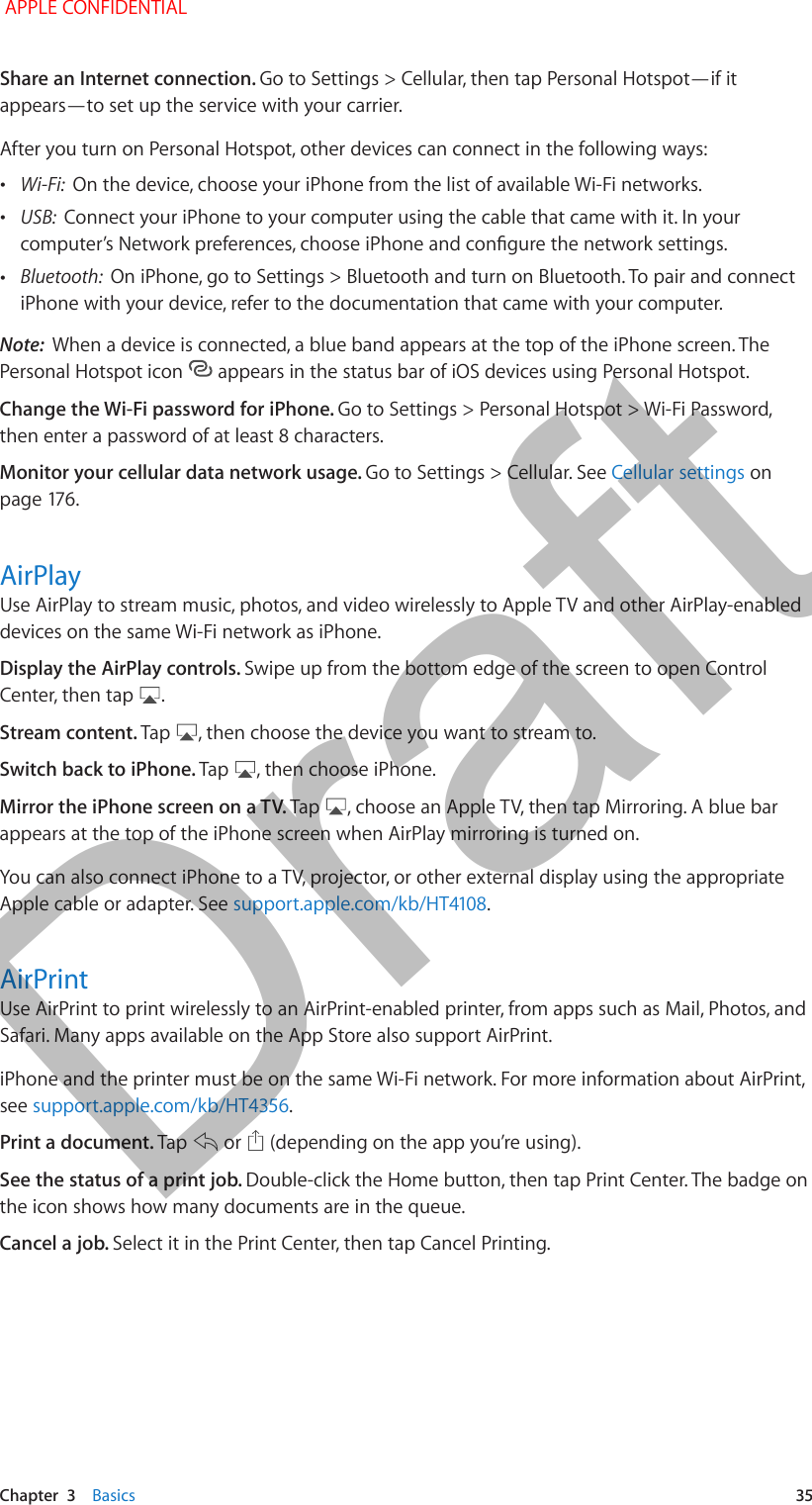   Chapter  3    Basics  35Share an Internet connection. Go to Settings &gt; Cellular, then tap Personal Hotspot—if it appears—to set up the service with your carrier.After you turn on Personal Hotspot, other devices can connect in the following ways: •Wi-Fi:  On the device, choose your iPhone from the list of available Wi-Fi networks. •USB:  Connect your iPhone to your computer using the cable that came with it. In your computer’s Network preferences, choose iPhone and congure the network settings. •Bluetooth:  On iPhone, go to Settings &gt; Bluetooth and turn on Bluetooth. To pair and connect iPhone with your device, refer to the documentation that came with your computer.Note:  When a device is connected, a blue band appears at the top of the iPhone screen. The Personal Hotspot icon   appears in the status bar of iOS devices using Personal Hotspot.Change the Wi-Fi password for iPhone. Go to Settings &gt; Personal Hotspot &gt; Wi-Fi Password, then enter a password of at least 8 characters. Monitor your cellular data network usage. Go to Settings &gt; Cellular. See Cellular settings on page 176.AirPlayUse AirPlay to stream music, photos, and video wirelessly to Apple TV and other AirPlay-enabled devices on the same Wi-Fi network as iPhone. Display the AirPlay controls. Swipe up from the bottom edge of the screen to open Control Center, then tap  .Stream content. Tap  , then choose the device you want to stream to.Switch back to iPhone. Tap  , then choose iPhone.Mirror the iPhone screen on a TV. Tap  , choose an Apple TV, then tap Mirroring. A blue bar appears at the top of the iPhone screen when AirPlay mirroring is turned on. You can also connect iPhone to a TV, projector, or other external display using the appropriate Apple cable or adapter. See support.apple.com/kb/HT4108.AirPrintUse AirPrint to print wirelessly to an AirPrint-enabled printer, from apps such as Mail, Photos, and Safari. Many apps available on the App Store also support AirPrint.iPhone and the printer must be on the same Wi-Fi network. For more information about AirPrint, see support.apple.com/kb/HT4356.Print a document. Tap   or   (depending on the app you’re using). See the status of a print job. Double-click the Home button, then tap Print Center. The badge on the icon shows how many documents are in the queue.Cancel a job. Select it in the Print Center, then tap Cancel Printing. APPLE CONFIDENTIALDraft