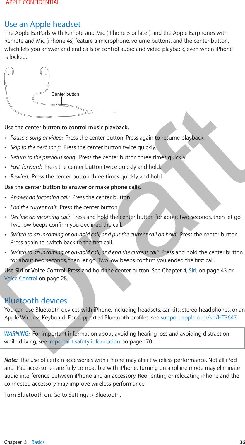   Chapter  3    Basics  36Use an Apple headsetThe Apple EarPods with Remote and Mic (iPhone 5 or later) and the Apple Earphones with Remote and Mic (iPhone 4s) feature a microphone, volume buttons, and the center button, which lets you answer and end calls or control audio and video playback, even when iPhone is locked.Center buttonCenter buttonUse the center button to control music playback. •Pause a song or video:  Press the center button. Press again to resume playback. •Skip to the next song:  Press the center button twice quickly. •Return to the previous song:  Press the center button three times quickly. •Fast-forward:  Press the center button twice quickly and hold. •Rewind:  Press the center button three times quickly and hold.Use the center button to answer or make phone calls. •Answer an incoming call:  Press the center button. •End the current call:  Press the center button. •Decline an incoming call:  Press and hold the center button for about two seconds, then let go. Two low beeps conrm you declined the call. •Switch to an incoming or on-hold call, and put the current call on hold:  Press the center button. Press again to switch back to the rst call. •Switch to an incoming or on-hold call, and end the current call:  Press and hold the center button for about two seconds, then let go. Two low beeps conrm you ended the rst call.Use Siri or Voice Control. Press and hold the center button. See Chapter 4, Siri, on page 43 or Voice Control on page 28.Bluetooth devicesYou can use Bluetooth devices with iPhone, including headsets, car kits, stereo headphones, or an Apple Wireless Keyboard. For supported Bluetooth proles, see support.apple.com/kb/HT3647.WARNING:  For important information about avoiding hearing loss and avoiding distraction while driving, see Important safety information on page 170.Note:  The use of certain accessories with iPhone may aect wireless performance. Not all iPod and iPad accessories are fully compatible with iPhone. Turning on airplane mode may eliminate audio interference between iPhone and an accessory. Reorienting or relocating iPhone and the connected accessory may improve wireless performance.Turn Bluetooth on. Go to Settings &gt; Bluetooth. APPLE CONFIDENTIALDraft