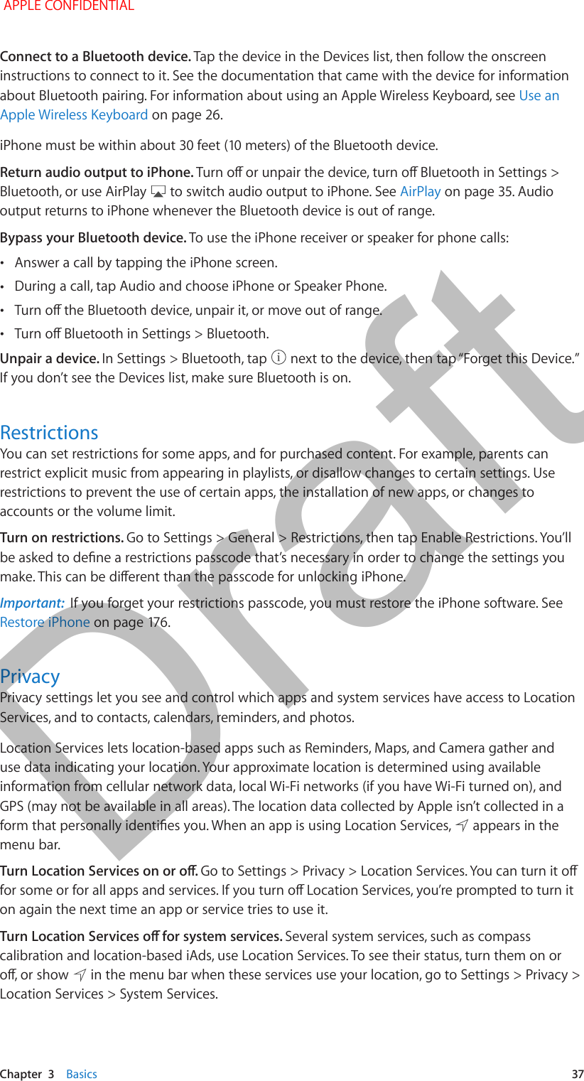   Chapter  3    Basics  37Connect to a Bluetooth device. Tap the device in the Devices list, then follow the onscreen instructions to connect to it. See the documentation that came with the device for information about Bluetooth pairing. For information about using an Apple Wireless Keyboard, see Use an Apple Wireless Keyboard on page 26.iPhone must be within about 30 feet (10 meters) of the Bluetooth device. Return audio output to iPhone. Turn o or unpair the device, turn o Bluetooth in Settings &gt; Bluetooth, or use AirPlay   to switch audio output to iPhone. See AirPlay on page 35. Audio output returns to iPhone whenever the Bluetooth device is out of range.Bypass your Bluetooth device. To use the iPhone receiver or speaker for phone calls: •Answer a call by tapping the iPhone screen. •During a call, tap Audio and choose iPhone or Speaker Phone. •Turn o the Bluetooth device, unpair it, or move out of range. •Turn o Bluetooth in Settings &gt; Bluetooth.Unpair a device. In Settings &gt; Bluetooth, tap   next to the device, then tap “Forget this Device.” If you don’t see the Devices list, make sure Bluetooth is on.RestrictionsYou can set restrictions for some apps, and for purchased content. For example, parents can restrict explicit music from appearing in playlists, or disallow changes to certain settings. Use restrictions to prevent the use of certain apps, the installation of new apps, or changes to accounts or the volume limit.Turn on restrictions. Go to Settings &gt; General &gt; Restrictions, then tap Enable Restrictions. You’ll be asked to dene a restrictions passcode that’s necessary in order to change the settings you make. This can be dierent than the passcode for unlocking iPhone.Important:  If you forget your restrictions passcode, you must restore the iPhone software. See Restore iPhone on page 176.PrivacyPrivacy settings let you see and control which apps and system services have access to Location Services, and to contacts, calendars, reminders, and photos.Location Services lets location-based apps such as Reminders, Maps, and Camera gather and use data indicating your location. Your approximate location is determined using available information from cellular network data, local Wi-Fi networks (if you have Wi-Fi turned on), and GPS (may not be available in all areas). The location data collected by Apple isn’t collected in a form that personally identies you. When an app is using Location Services,   appears in the menu bar.Turn Location Services on or o. Go to Settings &gt; Privacy &gt; Location Services. You can turn it o for some or for all apps and services. If you turn o Location Services, you’re prompted to turn it on again the next time an app or service tries to use it.Turn Location Services o for system services. Several system services, such as compass calibration and location-based iAds, use Location Services. To see their status, turn them on or o, or show   in the menu bar when these services use your location, go to Settings &gt; Privacy &gt; Location Services &gt; System Services. APPLE CONFIDENTIALDraft