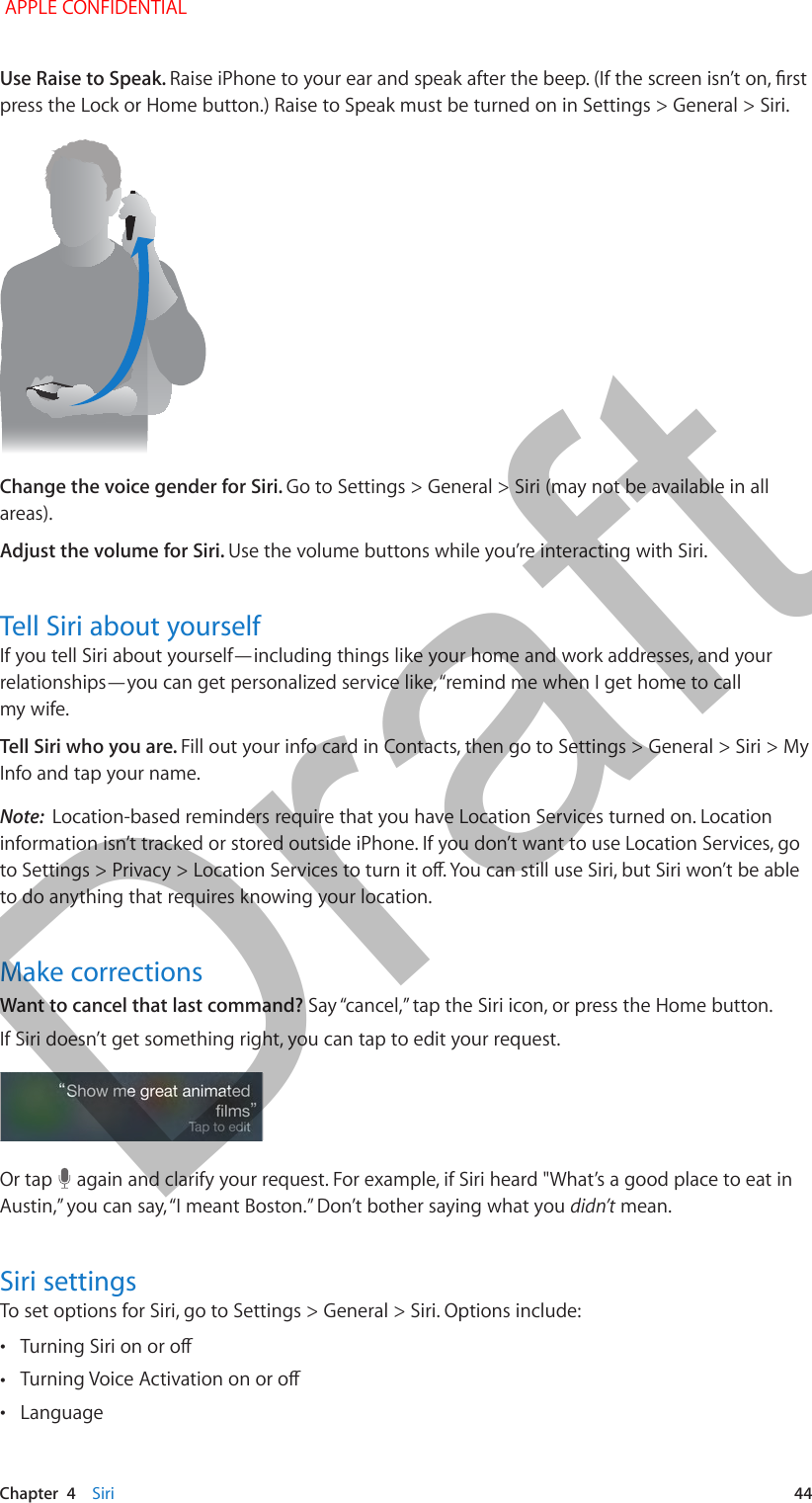   Chapter  4    Siri  44Use Raise to Speak. Raise iPhone to your ear and speak after the beep. (If the screen isn’t on, rst press the Lock or Home button.) Raise to Speak must be turned on in Settings &gt; General &gt; Siri. Change the voice gender for Siri. Go to Settings &gt; General &gt; Siri (may not be available in all areas). Adjust the volume for Siri. Use the volume buttons while you’re interacting with Siri.Tell Siri about yourselfIf you tell Siri about yourself—including things like your home and work addresses, and your relationships—you can get personalized service like, “remind me when I get home to call my wife.Tell Siri who you are. Fill out your info card in Contacts, then go to Settings &gt; General &gt; Siri &gt; My Info and tap your name.Note:  Location-based reminders require that you have Location Services turned on. Location information isn’t tracked or stored outside iPhone. If you don’t want to use Location Services, go to Settings &gt; Privacy &gt; Location Services to turn it o. You can still use Siri, but Siri won’t be able to do anything that requires knowing your location.Make correctionsWant to cancel that last command? Say “cancel,” tap the Siri icon, or press the Home button.If Siri doesn’t get something right, you can tap to edit your request.Or tap   again and clarify your request. For example, if Siri heard &quot;What’s a good place to eat in Austin,” you can say, “I meant Boston.” Don’t bother saying what you didn’t mean.Siri settingsTo set options for Siri, go to Settings &gt; General &gt; Siri. Options include: •Turning Siri on or o •Turning Voice Activation on or o •Language APPLE CONFIDENTIALDraft