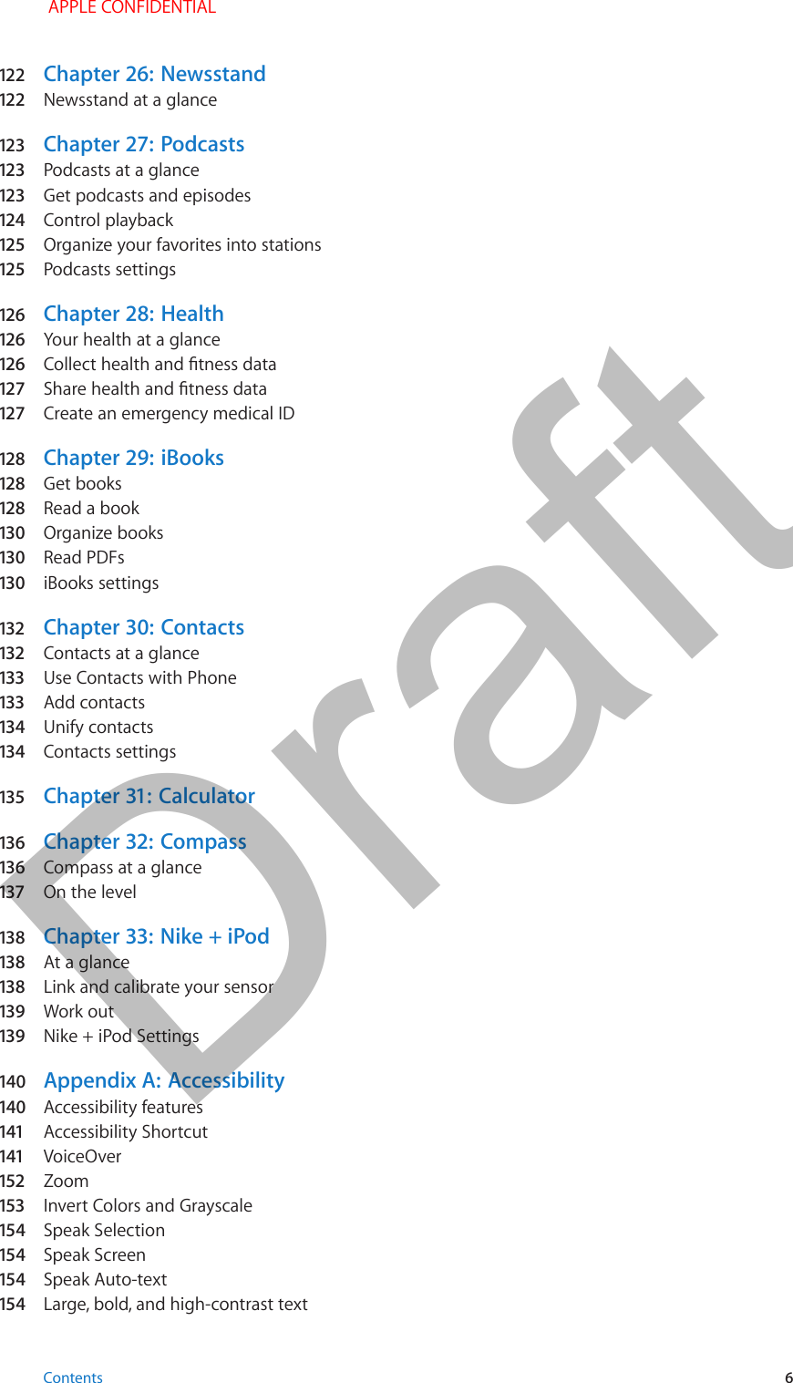 122   Chapter 26:  Newsstand122   Newsstand at a glance123   Chapter 27:  Podcasts123   Podcasts at a glance123   Get podcasts and episodes124  Control playback125  Organize your favorites into stations125  Podcasts settings126   Chapter 28:  Health126   Your health at a glance126   Collect health and tness data127   Share health and tness data127   Create an emergency medical ID128  Chapter 29:  iBooks128  Get books128  Read a book130  Organize books130  Read PDFs130  iBooks settings132  Chapter 30:  Contacts132  Contacts at a glance133  Use Contacts with Phone133  Add contacts134  Unify contacts134  Contacts settings135   Chapter 31:  Calculator136   Chapter 32:  Compass136   Compass at a glance137  On the level138   Chapter 33:  Nike + iPod138   At a glance138   Link and calibrate your sensor139   Work out139   Nike + iPod Settings140  Appendix A:  Accessibility140  Accessibility features141  Accessibility Shortcut141  VoiceOver152  Zoom153  Invert Colors and Grayscale154  Speak Selection154  Speak Screen154  Speak Auto-text154  Large, bold, and high-contrast text Contents 6 APPLE CONFIDENTIALDraft