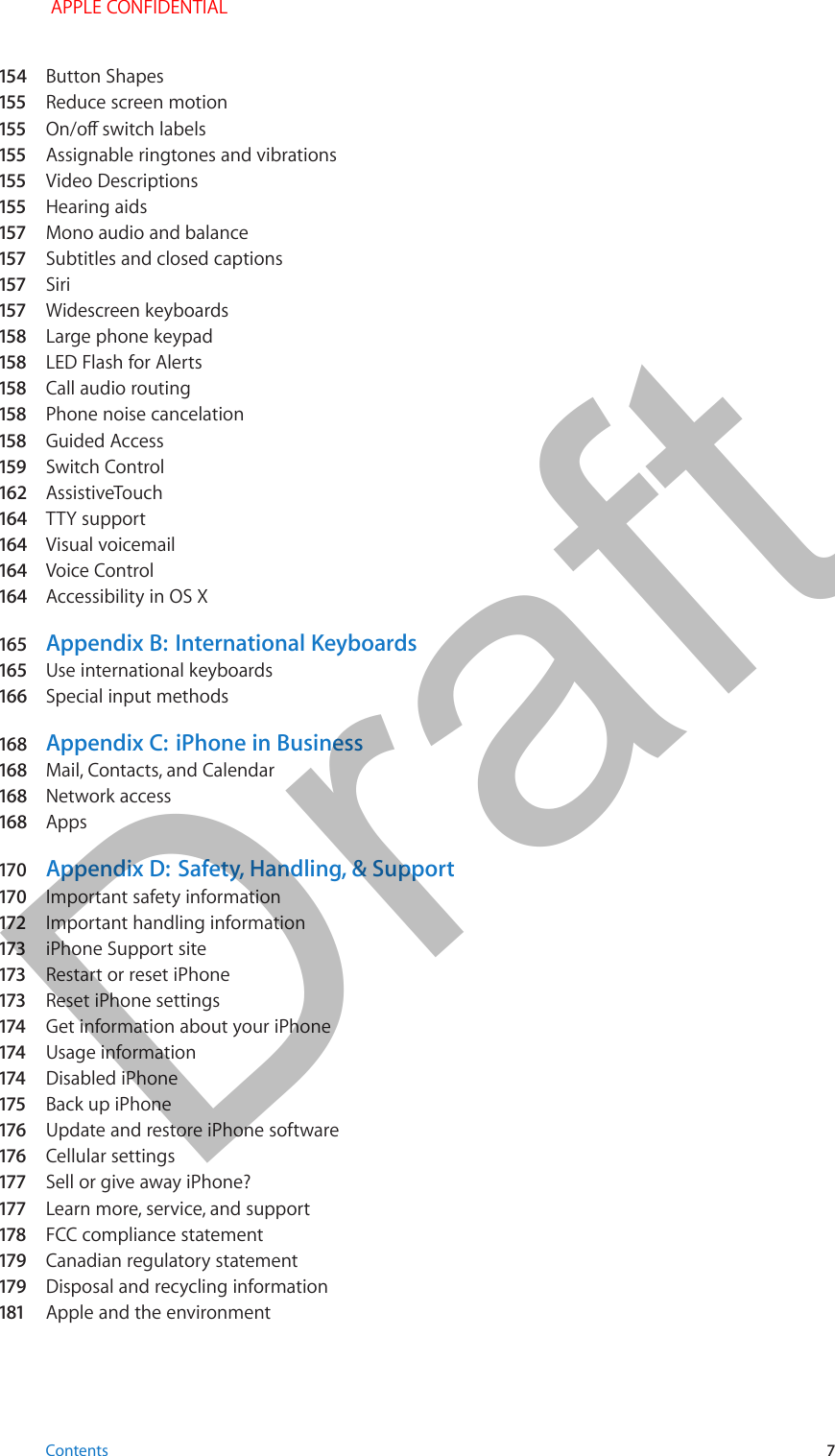 154  Button Shapes155  Reduce screen motion155  On/o switch labels155  Assignable ringtones and vibrations155  Video Descriptions155  Hearing aids157  Mono audio and balance157  Subtitles and closed captions157  Siri157  Widescreen keyboards158  Large phone keypad158  LED Flash for Alerts158  Call audio routing158  Phone noise cancelation158  Guided Access159  Switch Control162  AssistiveTouch164  TTY support164  Visual voicemail164  Voice Control164  Accessibility in OS X165  Appendix B:  International Keyboards165  Use international keyboards166  Special input methods168  Appendix C:  iPhone in Business168  Mail, Contacts, and Calendar168  Network access168  Apps170  Appendix D:  Safety, Handling, &amp; Support170  Important safety information172  Important handling information173  iPhone Support site173  Restart or reset iPhone173  Reset iPhone settings174  Get information about your iPhone174  Usage information174  Disabled iPhone175   Back up iPhone176  Update and restore iPhone software176  Cellular settings177  Sell or give away iPhone?177  Learn more, service, and support178  FCC compliance statement179  Canadian regulatory statement179  Disposal and recycling information181  Apple and the environment Contents 7 APPLE CONFIDENTIALDraft