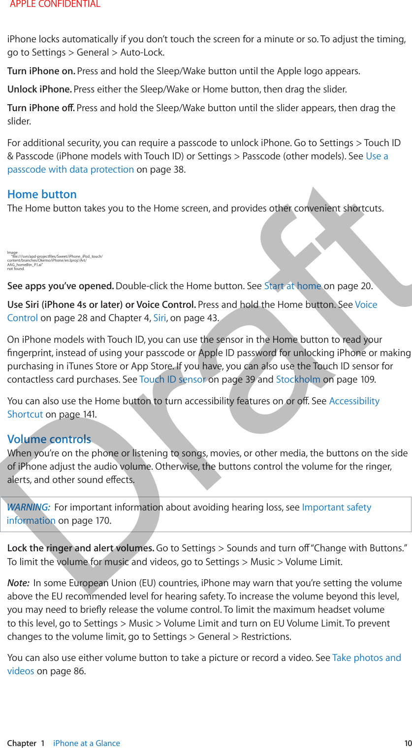   Chapter  1    iPhone at a Glance  10iPhone locks automatically if you don’t touch the screen for a minute or so. To adjust the timing, go to Settings &gt; General &gt; Auto-Lock. Turn iPhone on. Press and hold the Sleep/Wake button until the Apple logo appears.Unlock iPhone. Press either the Sleep/Wake or Home button, then drag the slider.Press and hold the Sleep/Wake button until the slider appears, then drag the slider. For additional security, you can require a passcode to unlock iPhone. Go to Settings &gt; Touch ID &amp; Passcode (iPhone models with Touch ID) or Settings &gt; Passcode (other models). See Use a passcode with data protection on page 38. Home buttonThe Home button takes you to the Home screen, and provides other convenient shortcuts.Image content/branches/Okemo/iPhone/en.lproj//Art/ not found.See apps you’ve opened. Double-click the Home button. See Start at home on page 20.Use Siri (iPhone 4s or later) or Voice Control. Press and hold the Home button. See Voice Control on page 28 and Chapter 4, Siri, on page 43.On iPhone models with Touch ID, you can use the sensor in the Home button to read your purchasing in iTunes Store or App Store. If you have, you can also use the Touch ID sensor for contactless card purchases. See Touch ID sensor on page 39 and StockholmAccessibility ShortcutVolume controlsWhen you’re on the phone or listening to songs, movies, or other media, the buttons on the side of iPhone adjust the audio volume. Otherwise, the buttons control the volume for the ringer, WARNING:  For important information about avoiding hearing loss, see Important safety informationLock the ringer and alert volumes. To limit the volume for music and videos, go to Settings &gt; Music &gt; Volume Limit.Note:  In some European Union (EU) countries, iPhone may warn that you’re setting the volume above the EU recommended level for hearing safety. To increase the volume beyond this level, to this level, go to Settings &gt; Music &gt; Volume Limit and turn on EU Volume Limit. To prevent changes to the volume limit, go to Settings &gt; General &gt; Restrictions. You can also use either volume button to take a picture or record a video. See Take photos and videos on page 86. APPLE CONFIDENTIALDraft