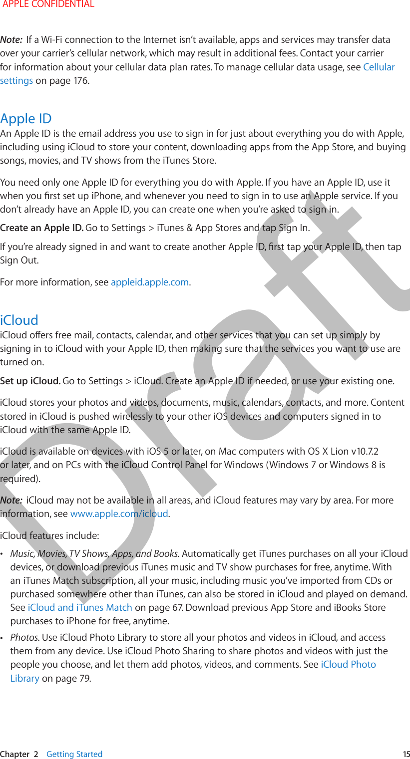   Chapter  2    Getting Started  15Note:  If a Wi-Fi connection to the Internet isn’t available, apps and services may transfer data over your carrier’s cellular network, which may result in additional fees. Contact your carrier for information about your cellular data plan rates. To manage cellular data usage, see Cellular settingsApple IDAn Apple ID is the email address you use to sign in for just about everything you do with Apple, including using iCloud to store your content, downloading apps from the App Store, and buying songs, movies, and TV shows from the iTunes Store. You need only one Apple ID for everything you do with Apple. If you have an Apple ID, use it don’t already have an Apple ID, you can create one when you’re asked to sign in. Create an Apple ID. Go to Settings &gt; iTunes &amp; App Stores and tap Sign In.Sign Out.For more information, see appleid.apple.com.iCloudsigning in to iCloud with your Apple ID, then making sure that the services you want to use are turned on.Set up iCloud. Go to Settings &gt; iCloud. Create an Apple ID if needed, or use your existing one.iCloud stores your photos and videos, documents, music, calendars, contacts, and more. Content stored in iCloud is pushed wirelessly to your other iOS devices and computers signed in to iCloud with the same Apple ID. required). Note:  iCloud may not be available in all areas, and iCloud features may vary by area. For more information, see www.apple.com/icloud.iCloud features include: •Music, Movies, TV Shows, Apps, and Books. Automatically get iTunes purchases on all your iCloud devices, or download previous iTunes music and TV show purchases for free, anytime. With an iTunes Match subscription, all your music, including music you’ve imported from CDs or purchased somewhere other than iTunes, can also be stored in iCloud and played on demand. See iCloud and iTunes Matchpurchases to iPhone for free, anytime. •Photos. Use iCloud Photo Library to store all your photos and videos in iCloud, and access them from any device. Use iCloud Photo Sharing to share photos and videos with just the people you choose, and let them add photos, videos, and comments. See iCloud Photo Library APPLE CONFIDENTIALDraft