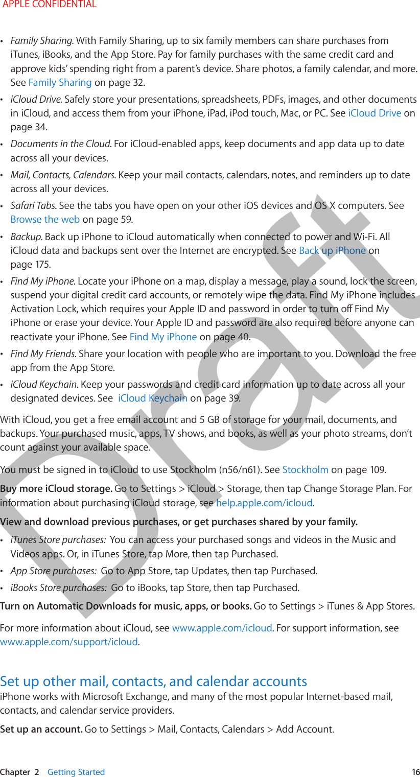   Chapter  2    Getting Started  16 •Family Sharing. With Family Sharing, up to six family members can share purchases from iTunes, iBooks, and the App Store. Pay for family purchases with the same credit card and approve kids’ spending right from a parent’s device. Share photos, a family calendar, and more. See Family Sharing on page 32. •iCloud Drive. Safely store your presentations, spreadsheets, PDFs, images, and other documents in iCloud, and access them from your iPhone, iPad, iPod touch, Mac, or PC. See iCloud Drive on page 34. •Documents in the Cloud. For iCloud-enabled apps, keep documents and app data up to date across all your devices. •Mail, Contacts, Calendars. Keep your mail contacts, calendars, notes, and reminders up to date across all your devices. •Safari Tabs. See the tabs you have open on your other iOS devices and OS X computers. See Browse the web on page 59. •Backup. Back up iPhone to iCloud automatically when connected to power and Wi-Fi. All iCloud data and backups sent over the Internet are encrypted. See Back up iPhone on  •Find My iPhone. Locate your iPhone on a map, display a message, play a sound, lock the screen, suspend your digital credit card accounts, or remotely wipe the data. Find My iPhone includes iPhone or erase your device. Your Apple ID and password are also required before anyone can reactivate your iPhone. See Find My iPhone on page 40. •Find My Friends. Share your location with people who are important to you. Download the free app from the App Store. •iCloud Keychain. Keep your passwords and credit card information up to date across all your designated devices. See  iCloud Keychain on page 39.With iCloud, you get a free email account and 5 GB of storage for your mail, documents, and backups. Your purchased music, apps, TV shows, and books, as well as your photo streams, don’t count against your available space.StockholmBuy more iCloud storage. Go to Settings &gt; iCloud &gt; Storage, then tap Change Storage Plan. For information about purchasing iCloud storage, see help.apple.com/icloud.View and download previous purchases, or get purchases shared by your family.  •iTunes Store purchases:  You can access your purchased songs and videos in the Music and Videos apps. Or, in iTunes Store, tap More, then tap Purchased. •App Store purchases:  Go to App Store, tap Updates, then tap Purchased. •iBooks Store purchases:  Go to iBooks, tap Store, then tap Purchased.Turn on Automatic Downloads for music, apps, or books. Go to Settings &gt; iTunes &amp; App Stores.For more information about iCloud, see www.apple.com/icloud. For support information, see www.apple.com/support/icloud.Set up other mail, contacts, and calendar accountsiPhone works with Microsoft Exchange, and many of the most popular Internet-based mail, contacts, and calendar service providers. Set up an account. Go to Settings &gt; Mail, Contacts, Calendars &gt; Add Account.  APPLE CONFIDENTIALDraft